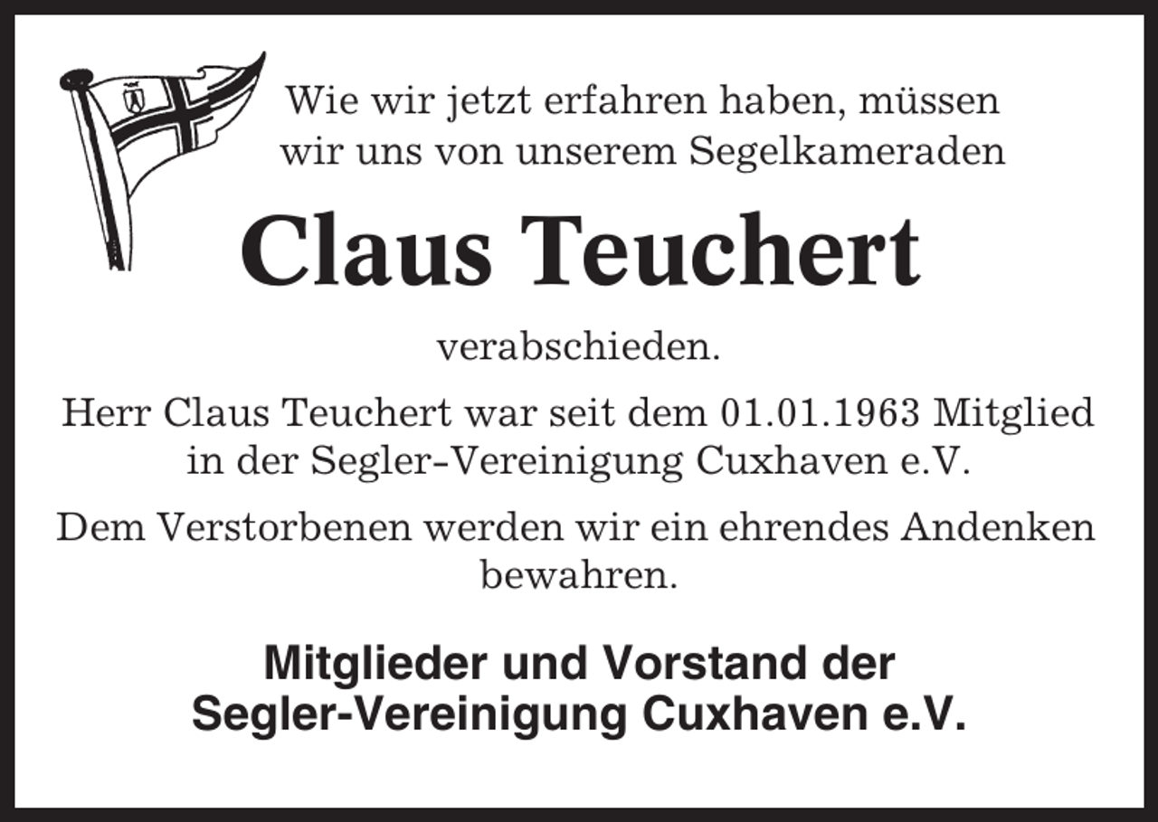 <p>Wie wir jetzt erfahren haben, müssen<br />wir uns von unserem Segelkameraden</p><p>Claus Teuchert<br />verabschieden.<br />Herr Claus Teuchert war seit dem 01.01.1963 Mitglied<br />in der Segler-Vereinigung Cuxhaven e.V.<br />Dem Verstorbenen werden wir ein ehrendes Andenken<br />bewahren.</p><p>Mitglieder und Vorstand der<br />Segler-Vereinigung Cuxhaven e.V.</p>