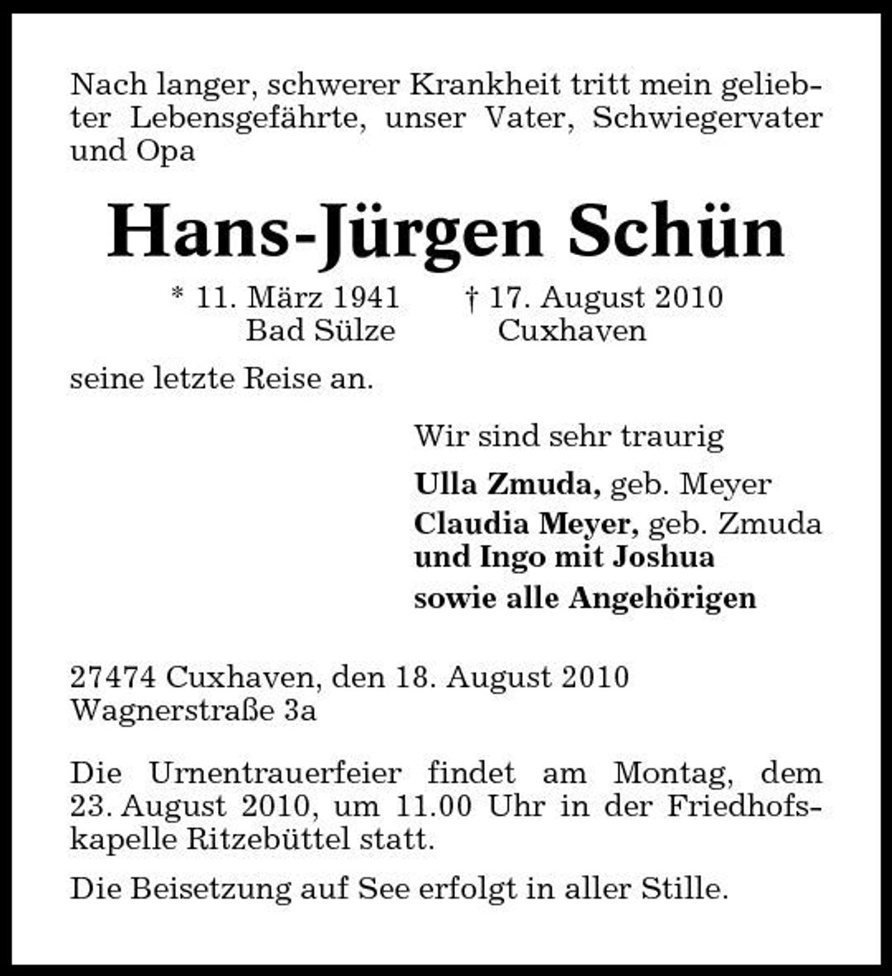 <p>Nach langer, schwerer Krankheit tritt mein geliebter Lebensgefährte, unser Vater, Schwiegervater und Opa</p><p>Hans-Jürgen Schün<br />* 11. März 1941 Bad Sülze seine letzte Reise an. Wir sind sehr traurig Ulla Zmuda, geb. Meyer Claudia Meyer, geb. Zmuda und Ingo mit Joshua sowie alle Angehörigen 27474 Cuxhaven, den 18. August 2010 Wagnerstraße 3a Die Urnentrauerfeier findet am Montag, dem 23. August 2010, um 11.00 Uhr in der Friedhofskapelle Ritzebüttel statt. Die Beisetzung auf See erfolgt in aller Stille. † 17. August 2010 Cuxhaven</p>