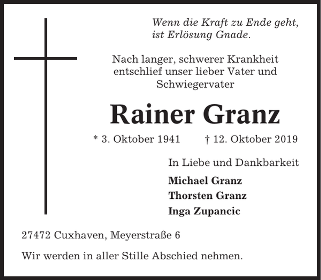 <p>Wenn die Kraft zu Ende geht,<br />ist Erlösung Gnade.<br />Nach langer, schwerer Krankheit<br />entschlief unser lieber Vater und<br />Schwiegervater</p><p>Rainer Granz<br />* 3. Oktober 1941</p><p>† 12. Oktober 2019</p><p>In Liebe und Dankbarkeit<br />Michael Granz<br />Thorsten Granz<br />Inga Zupancic<br />27472 Cuxhaven, Meyerstraße 6<br />Wir werden in aller Stille Abschied nehmen.</p>