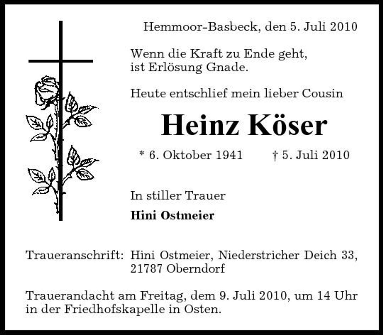 <p>Hemmoor-Basbeck, den 5. Juli 2010 Wenn die Kraft zu Ende geht, ist Erlösung Gnade. Heute entschlief mein lieber Cousin</p><p>Heinz Köser<br />* 6. Oktober 1941 In stiller Trauer Hini Ostmeier Traueranschrift: Hini Ostmeier, Niederstricher Deich 33, 21787 Oberndorf Trauerandacht am Freitag, dem 9. Juli 2010, um 14 Uhr in der Friedhofskapelle in Osten. † 5. Juli 2010</p>