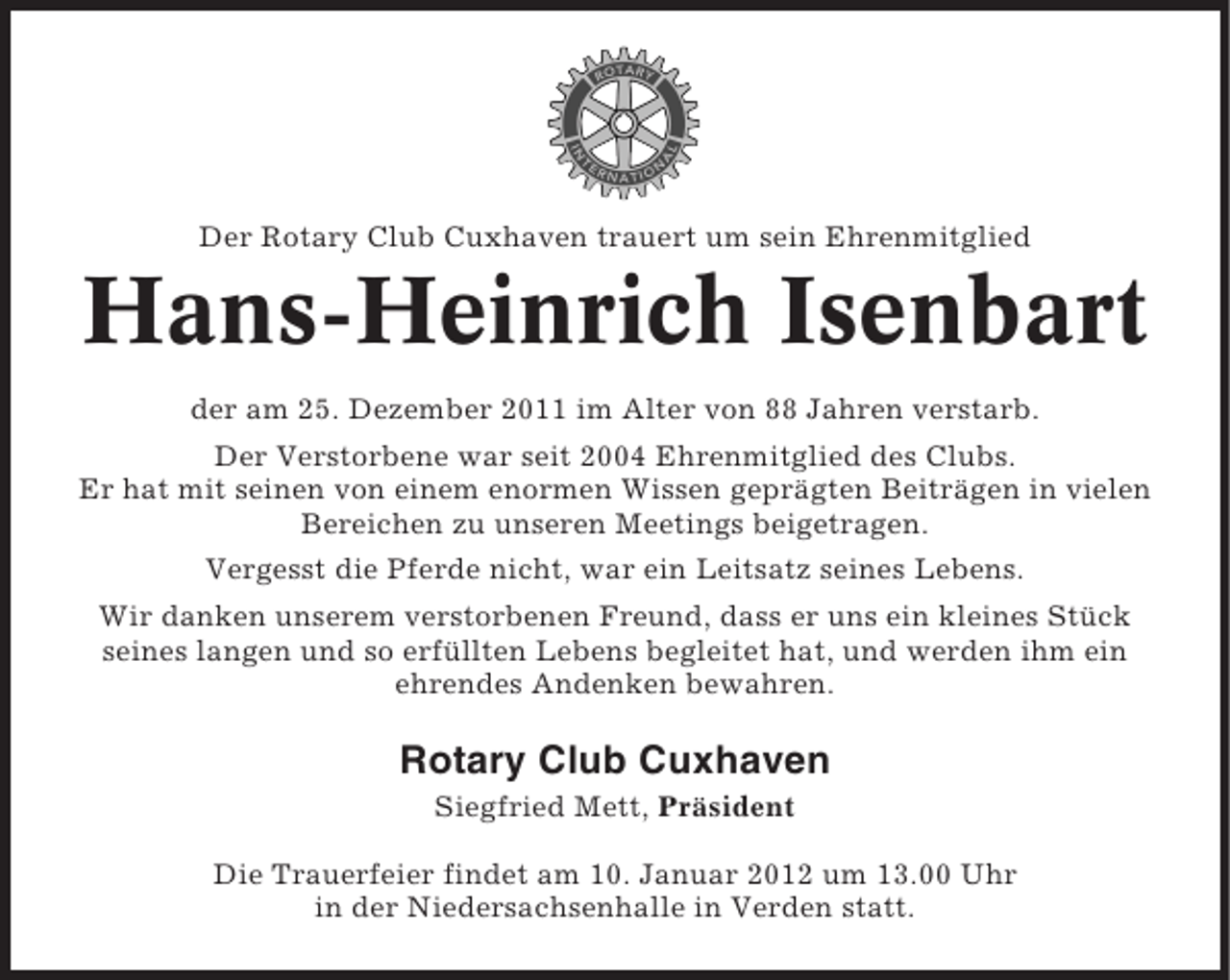 <p>Der Rotary Club Cuxhaven trauert um sein Ehrenmitglied</p><p>Hans-Heinrich Isenbart<br />der am 25. Dezember 2011 im Alter von 88 Jahren verstarb.<br />Der Verstorbene war seit 2004 Ehrenmitglied des Clubs.<br />Er hat mit seinen von einem enormen Wissen geprägten Beiträgen in vielen<br />Bereichen zu unseren Meetings beigetragen.<br />Vergesst die Pferde nicht, war ein Leitsatz seines Lebens.<br />Wir danken unserem verstorbenen Freund, dass er uns ein kleines Stück<br />seines langen und so erfüllten Lebens begleitet hat, und werden ihm ein<br />ehrendes Andenken bewahren.</p><p>Rotary Club Cuxhaven<br />Siegfried Mett, Präsident<br />Die Trauerfeier findet am 10. Januar 2012 um 13.00 Uhr<br />in der Niedersachsenhalle in Verden statt.</p>