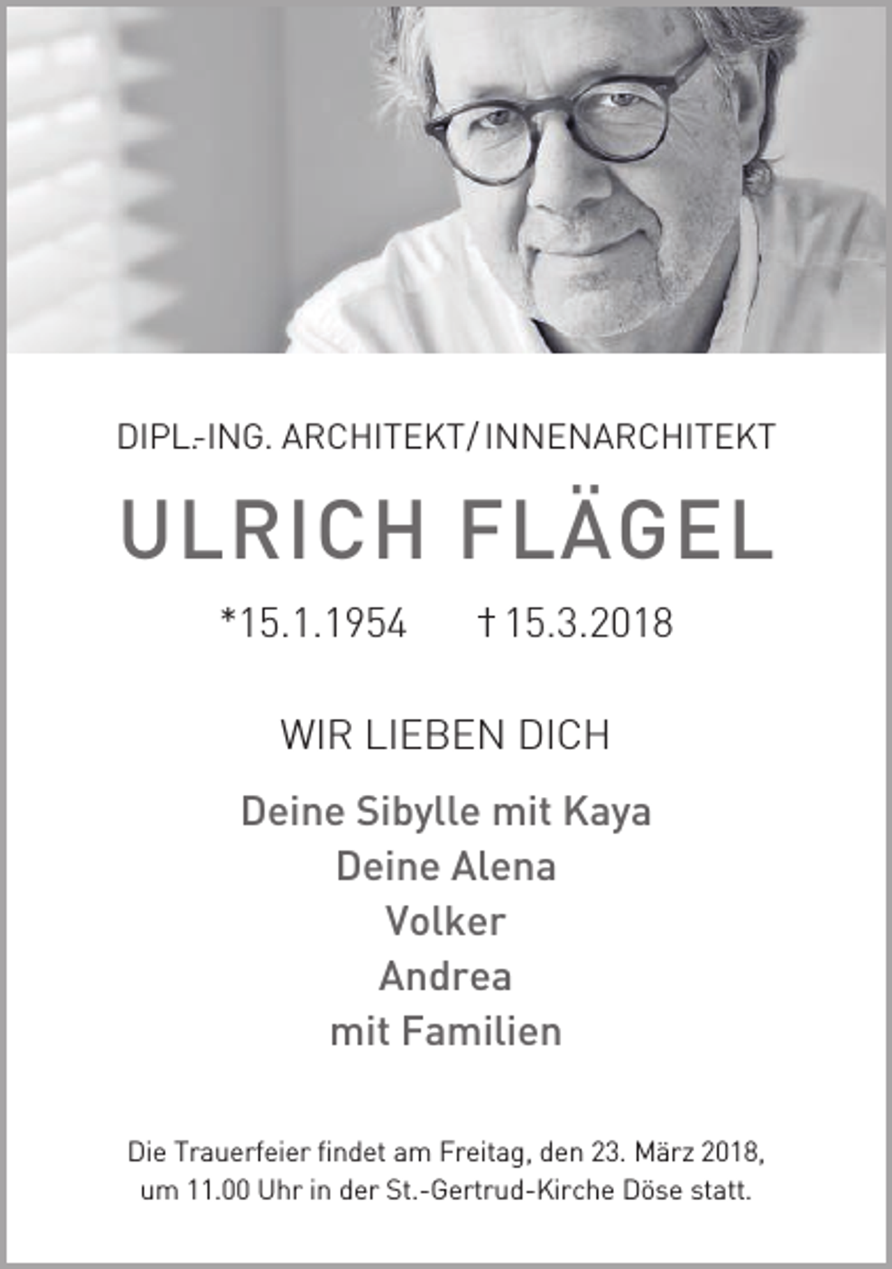 <p>DIPL.-ING. ARCHITEKT/ INNENARCHITEKT</p><p>ULRICH FLÄGEL<br />*15.1.1954 I 15.3.2018<br />WIR LIEBEN DICH<br />Deine Sibylle mit Kaya<br />Deine Alena<br />Volker<br />Andrea<br />mit Familien<br />Die Trauerfeier findet am Freitag, den 23. März 2018,<br />um 11.00 Uhr in der St.-Gertrud-Kirche Döse statt.</p>