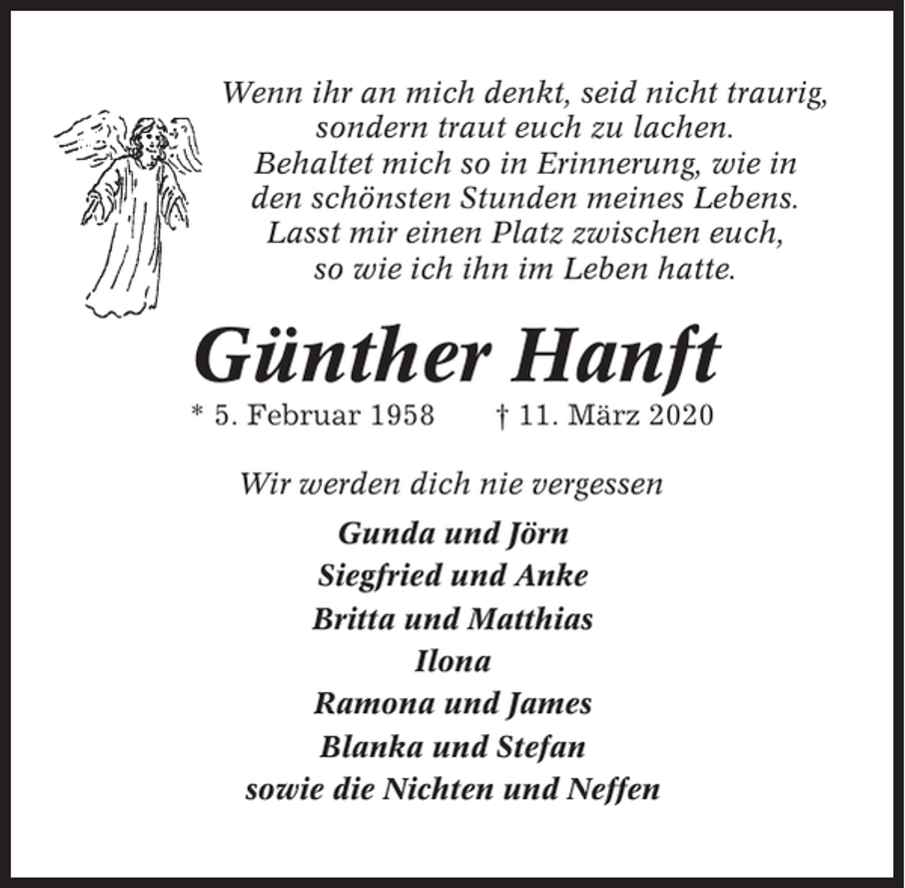 <p>Wenn ihr an mich denkt, seid nicht traurig,<br />sondern traut euch zu lachen.<br />Behaltet mich so in Erinnerung, wie in<br />den schönsten Stunden meines Lebens.<br />Lasst mir einen Platz zwischen euch,<br />so wie ich ihn im Leben hatte.</p><p>Günther Hanft<br />* 5. Februar 1958</p><p>† 11. März 2020</p><p>Wir werden dich nie vergessen<br />Gunda und Jörn<br />Siegfried und Anke<br />Britta und Matthias<br />Ilona<br />Ramona und James<br />Blanka und Stefan<br />sowie die Nichten und Neffen</p>