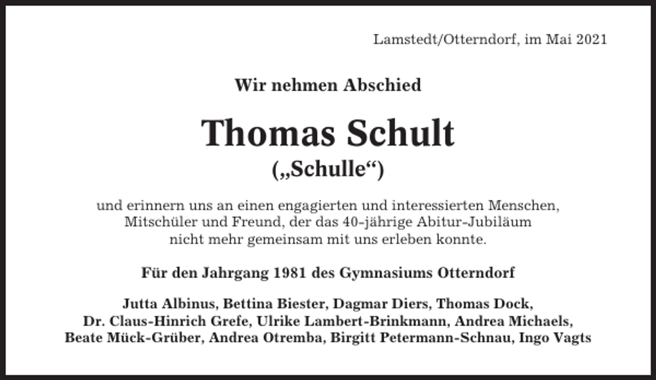 <p>Lamstedt/Otterndorf, im Mai 2021</p><p>Wir nehmen Abschied</p><p>Thomas Schult<br />(„Schulle“)<br />und erinnern uns an einen engagierten und interessierten Menschen,<br />Mitschüler und Freund, der das 40-jährige Abitur-Jubiläum<br />nicht mehr gemeinsam mit uns erleben konnte.</p><p>Für den Jahrgang 1981 des Gymnasiums Otterndorf<br />Jutta Albinus, Bettina Biester, Dagmar Diers, Thomas Dock,<br />Dr. Claus-Hinrich Grefe, Ulrike Lambert-Brinkmann, Andrea Michaels,<br />Beate Mück-Grüber, Andrea Otremba, Birgitt Petermann-Schnau, Ingo Vagts</p>