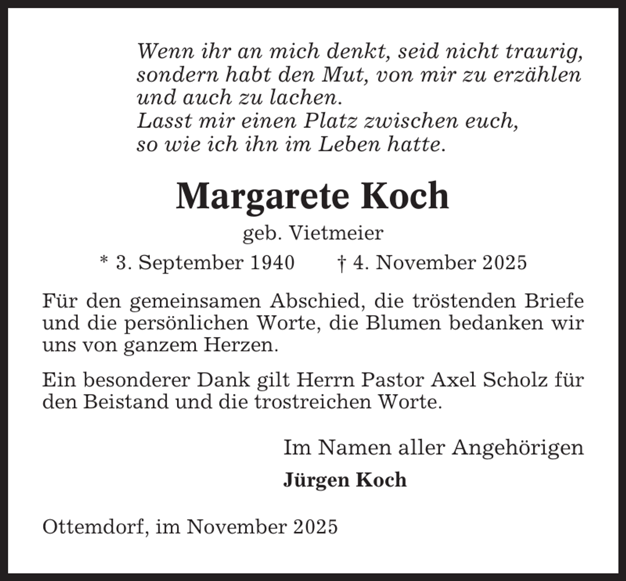 <p>Wenn ihr an mich denkt, seid nicht traurig,<br />sondern habt den Mut, von mir zu erzählen<br />und auch zu lachen.<br />Lasst mir einen Platz zwischen euch,<br />so wie ich ihn im Leben hatte.</p><p>Margarete Koch<br />geb. Vietmeier<br />* 3. September 1940<br />† 4. November 2025<br />Für den gemeinsamen Abschied, die tröstenden Briefe<br />und die persönlichen Worte, die Blumen bedanken wir<br />uns von ganzem Herzen.<br />Ein besonderer Dank gilt Herrn Pastor Axel Scholz für<br />den Beistand und die trostreichen Worte.</p><p>Im Namen aller Angehörigen<br />Jürgen Koch<br />Ottemdorf, im November 2025</p>