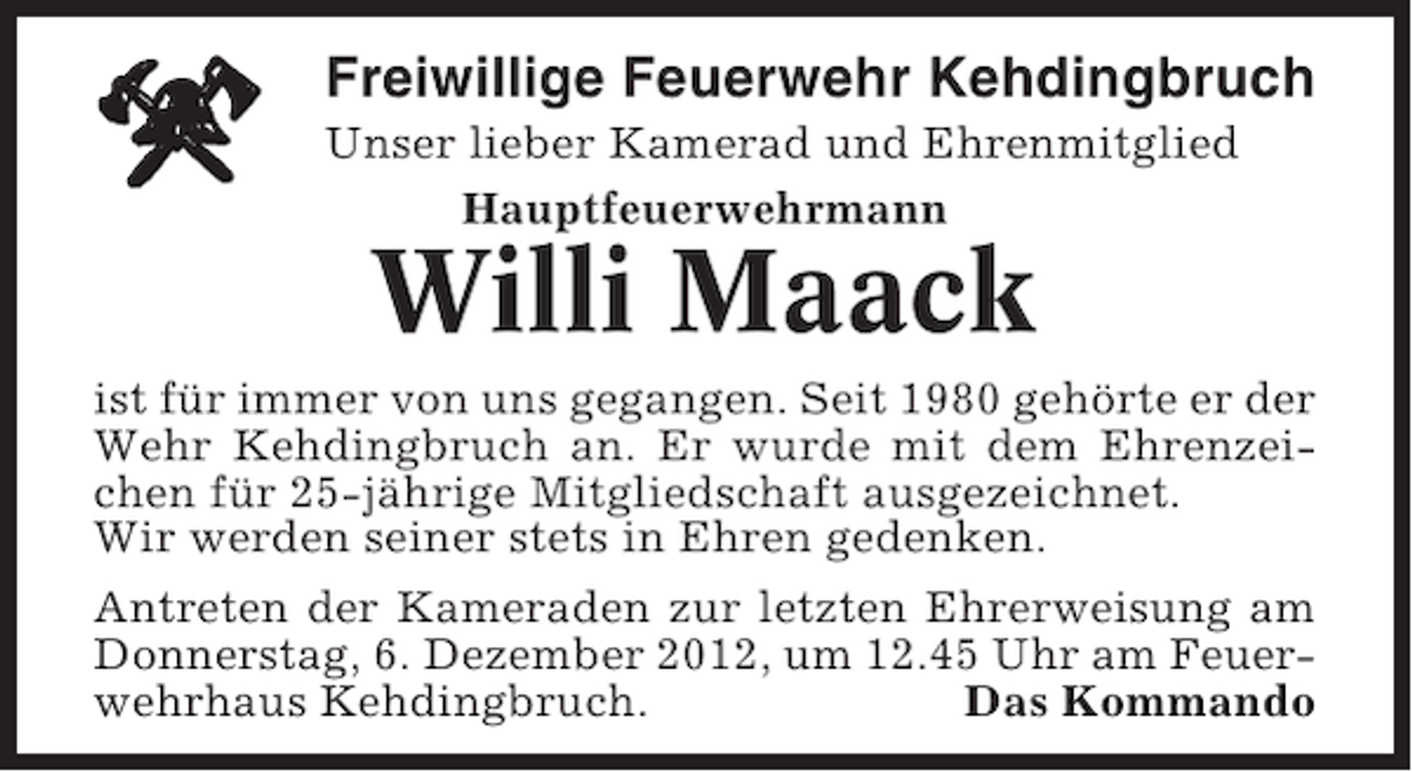 <p>Freiwillige Feuerwehr Kehdingbruch<br />Unser lieber Kamerad und Ehrenmitglied<br />Hauptfeuerwehrmann</p><p>Willi Maack<br />ist für immer von uns gegangen. Seit 1980 gehörte er der<br />Wehr Kehdingbruch an. Er wurde mit dem Ehrenzeichen für 25-jährige Mitgliedschaft ausgezeichnet.<br />Wir werden seiner stets in Ehren gedenken.<br />Antreten der Kameraden zur letzten Ehrerweisung am<br />Donnerstag, 6. Dezember 2012, um 12.45 Uhr am Feuerwehrhaus Kehdingbruch.<br />Das Kommando</p>