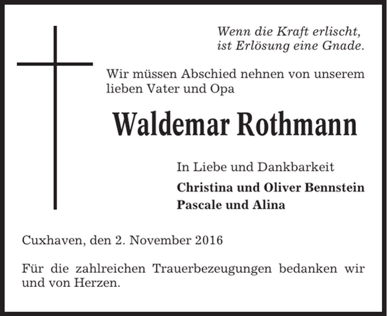 <p>Wenn die Kraft erlischt,<br />ist Erlösung eine Gnade.<br />Wir müssen Abschied nehnen von unserem<br />lieben Vater und Opa</p><p>Waldemar Rothmann<br />In Liebe und Dankbarkeit<br />Christina und Oliver Bennstein<br />Pascale und Alina<br />Cuxhaven, den 2. November 2016<br />Für die zahlreichen Trauerbezeugungen bedanken wir<br />und von Herzen.</p>