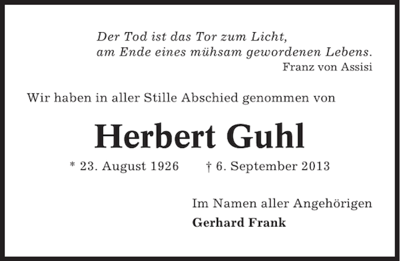 <p>Der Tod ist das Tor zum Licht,<br />am Ende eines mühsam gewordenen Lebens.<br />Franz von Assisi</p><p>Wir haben in aller Stille Abschied genommen von</p><p>Herbert Guhl<br />* 23. August 1926</p><p>† 6. September 2013<br />Im Namen aller Angehörigen<br />Gerhard Frank</p>