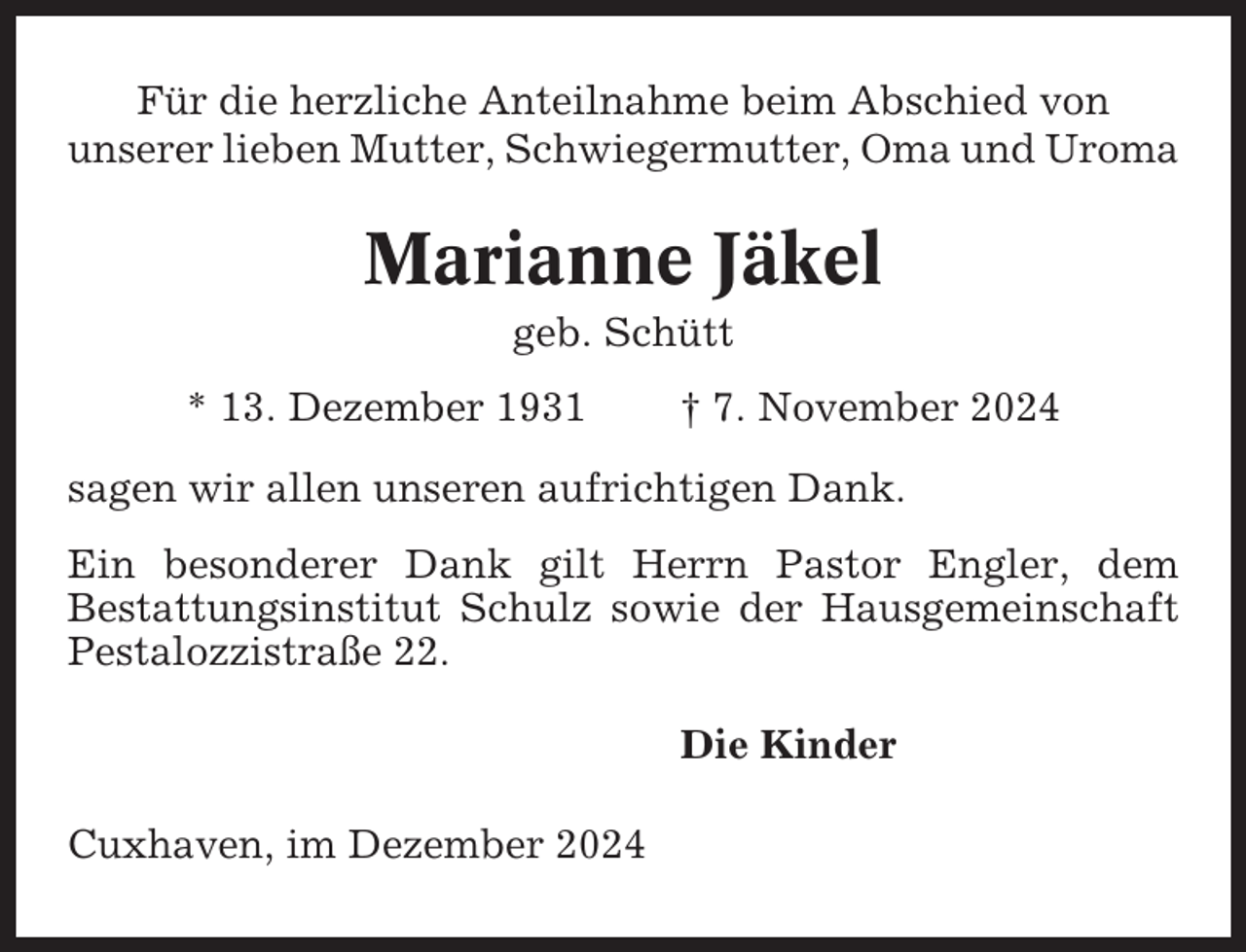 <p>Für die herzliche Anteilnahme beim Abschied von<br />unserer lieben Mutter, Schwiegermutter, Oma und Uroma</p><p>Marianne Jäkel<br />geb. Schütt<br />* 13. Dezember 1931</p><p>† 7. November 2024</p><p>sagen wir allen unseren aufrichtigen Dank.<br />Ein besonderer Dank gilt Herrn Pastor Engler, dem<br />Bestattungsinstitut Schulz sowie der Hausgemeinschaft<br />Pestalozzistraße 22.<br />Die Kinder<br />Cuxhaven, im Dezember 2024</p>