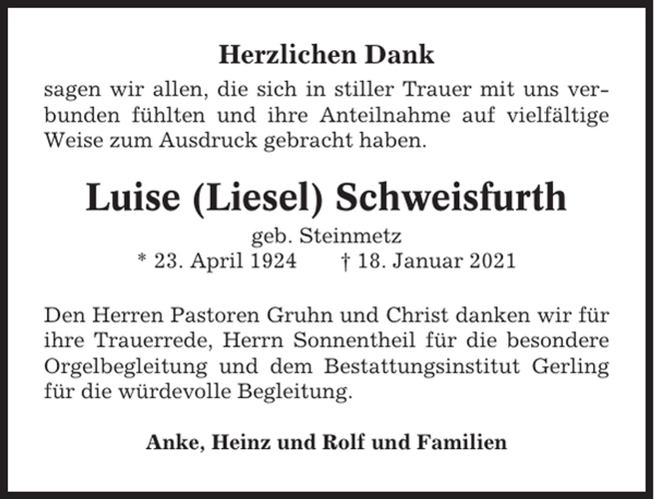 <p>Herzlichen Dank<br />sagen wir allen, die sich in stiller Trauer mit uns verbunden fühlten und ihre Anteilnahme auf vielfältige<br />Weise zum Ausdruck gebracht haben.</p><p>Luise (Liesel) Schweisfurth<br />geb. Steinmetz<br />* 23. April 1924<br />† 18. Januar 2021<br />Den Herren Pastoren Gruhn und Christ danken wir für<br />ihre Trauerrede, Herrn Sonnentheil für die besondere<br />Orgelbegleitung und dem Bestattungsinstitut Gerling<br />für die würdevolle Begleitung.<br />Anke, Heinz und Rolf und Familien</p>
