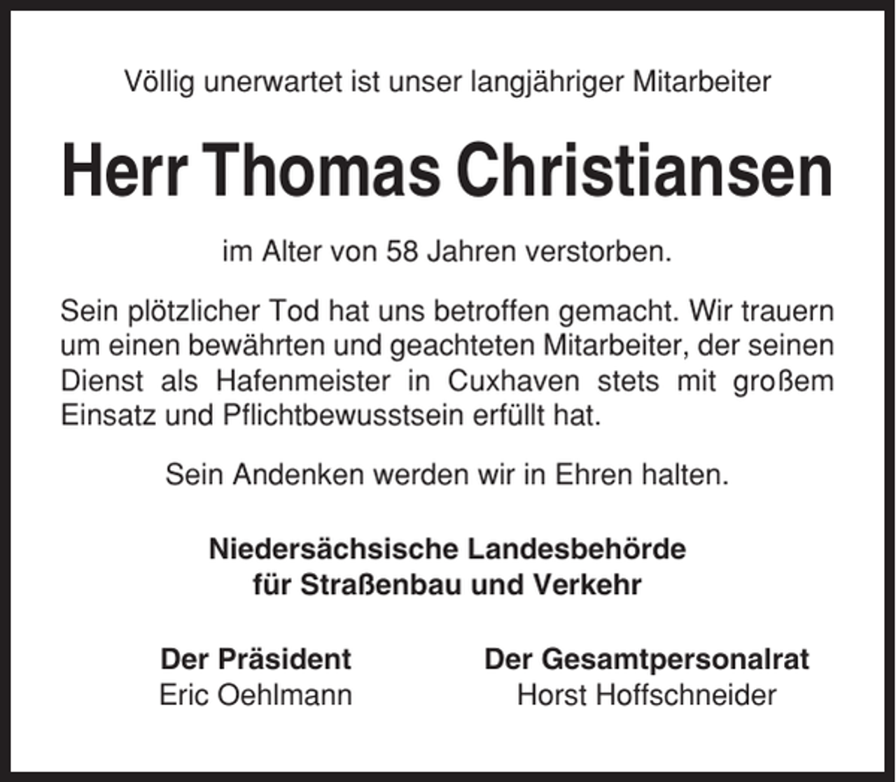 <p>Völlig unerwartet ist unser langjähriger Mitarbeiter</p><p>Herr Thomas Christiansen<br />im Alter von 58 Jahren verstorben.<br />Sein plötzlicher Tod hat uns betroffen gemacht. Wir trauern<br />um einen bewährten und geachteten Mitarbeiter, der seinen<br />Dienst als Hafenmeister in Cuxhaven stets mit großem<br />Einsatz und Pflichtbewusstsein erfüllt hat.<br />Sein Andenken werden wir in Ehren halten.<br />Niedersächsische Landesbehörde<br />für Straßenbau und Verkehr<br />Der Präsident<br />Eric Oehlmann</p><p>Der Gesamtpersonalrat<br />Horst Hoffschneider</p>