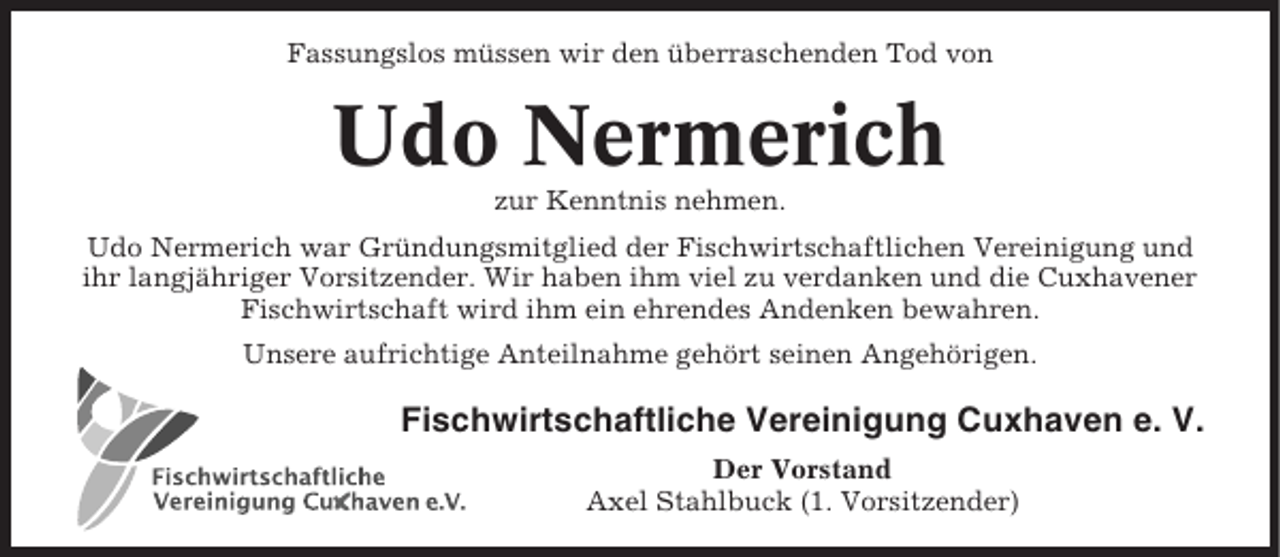<p>Fassungslos müssen wir den überraschenden Tod von</p><p>Udo Nermerich<br />zur Kenntnis nehmen.<br />Udo Nermerich war Gründungsmitglied der Fischwirtschaftlichen Vereinigung und<br />ihr langjähriger Vorsitzender. Wir haben ihm viel zu verdanken und die Cuxhavener<br />Fischwirtschaft wird ihm ein ehrendes Andenken bewahren.<br />Unsere aufrichtige Anteilnahme gehört seinen Angehörigen.</p><p>Fischwirtschaftliche Vereinigung Cuxhaven e. V.<br />Der Vorstand<br />Axel Stahlbuck (1. Vorsitzender)</p>