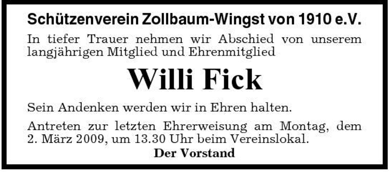 <p>Schützenverein Zollbaum-Wingst von 1910 e.V.<br />In tiefer Trauer nehmen wir Abschied von unserem langjährigen Mitglied und Ehrenmitglied</p><p>Willi Fick<br />Sein Andenken werden wir in Ehren halten. Antreten zur letzten Ehrerweisung am Montag, dem 2. März 2009, um 13.30 Uhr beim Vereinslokal. Der Vorstand</p>