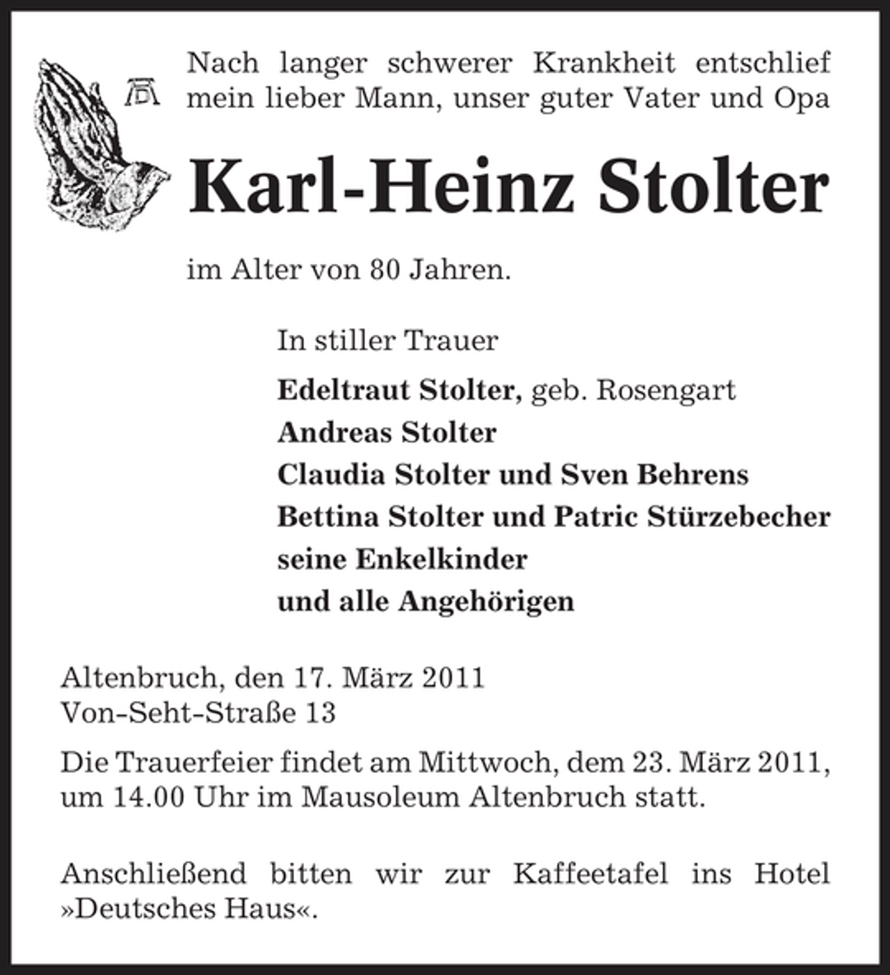 <p>Nach langer schwerer Krankheit entschlief mein lieber Mann, unser guter Vater und Opa</p><p>Karl-Heinz Stolter<br />im Alter von 80 Jahren. In stiller Trauer Edeltraut Stolter, geb. Rosengart Andreas Stolter Claudia Stolter und Sven Behrens Bettina Stolter und Patric Stürzebecher seine Enkelkinder und alle Angehörigen Altenbruch, den 17. März 2011 Von-Seht-Straße 13 Die Trauerfeier findet am Mittwoch, dem 23. März 2011, um 14.00 Uhr im Mausoleum Altenbruch statt. Anschließend bitten wir zur Kaffeetafel ins Hotel »Deutsches Haus«.</p>