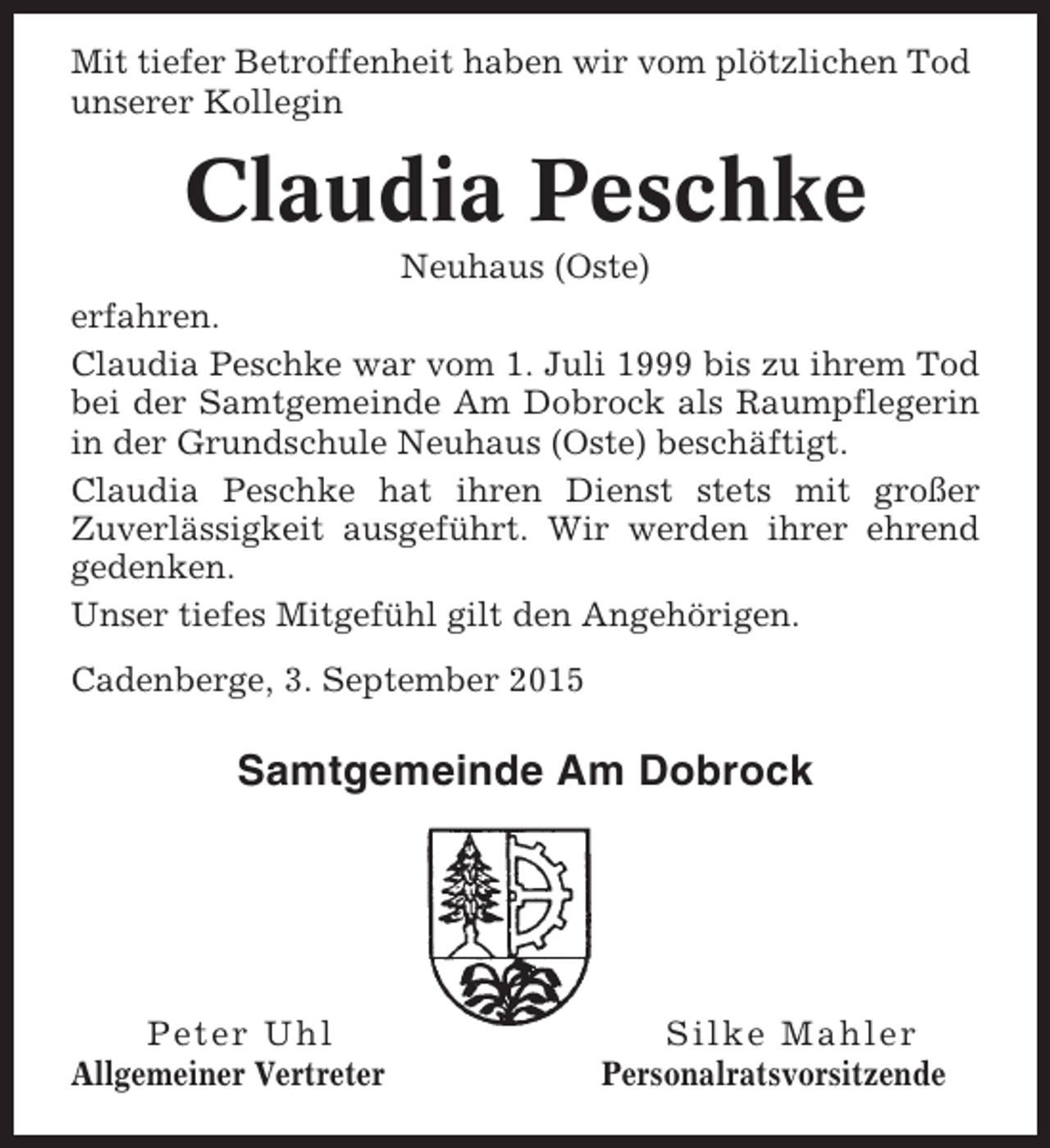 <p>Mit tiefer Betroffenheit haben wir vom plötzlichen Tod<br />unserer Kollegin</p><p>Claudia Peschke<br />Neuhaus (Oste)<br />erfahren.<br />Claudia Peschke war vom 1. Juli 1999 bis zu ihrem Tod<br />bei der Samtgemeinde Am Dobrock als Raumpflegerin<br />in der Grundschule Neuhaus (Oste) beschäftigt.<br />Claudia Peschke hat ihren Dienst stets mit großer<br />Zuverlässigkeit ausgeführt. Wir werden ihrer ehrend<br />gedenken.<br />Unser tiefes Mitgefühl gilt den Angehörigen.<br />Cadenberge, 3. September 2015</p><p>Samtgemeinde Am Dobrock</p><p>Peter Uhl<br />Allgemeiner Vertreter</p><p>Silke Mahler<br />Personalratsvorsitzende</p>
