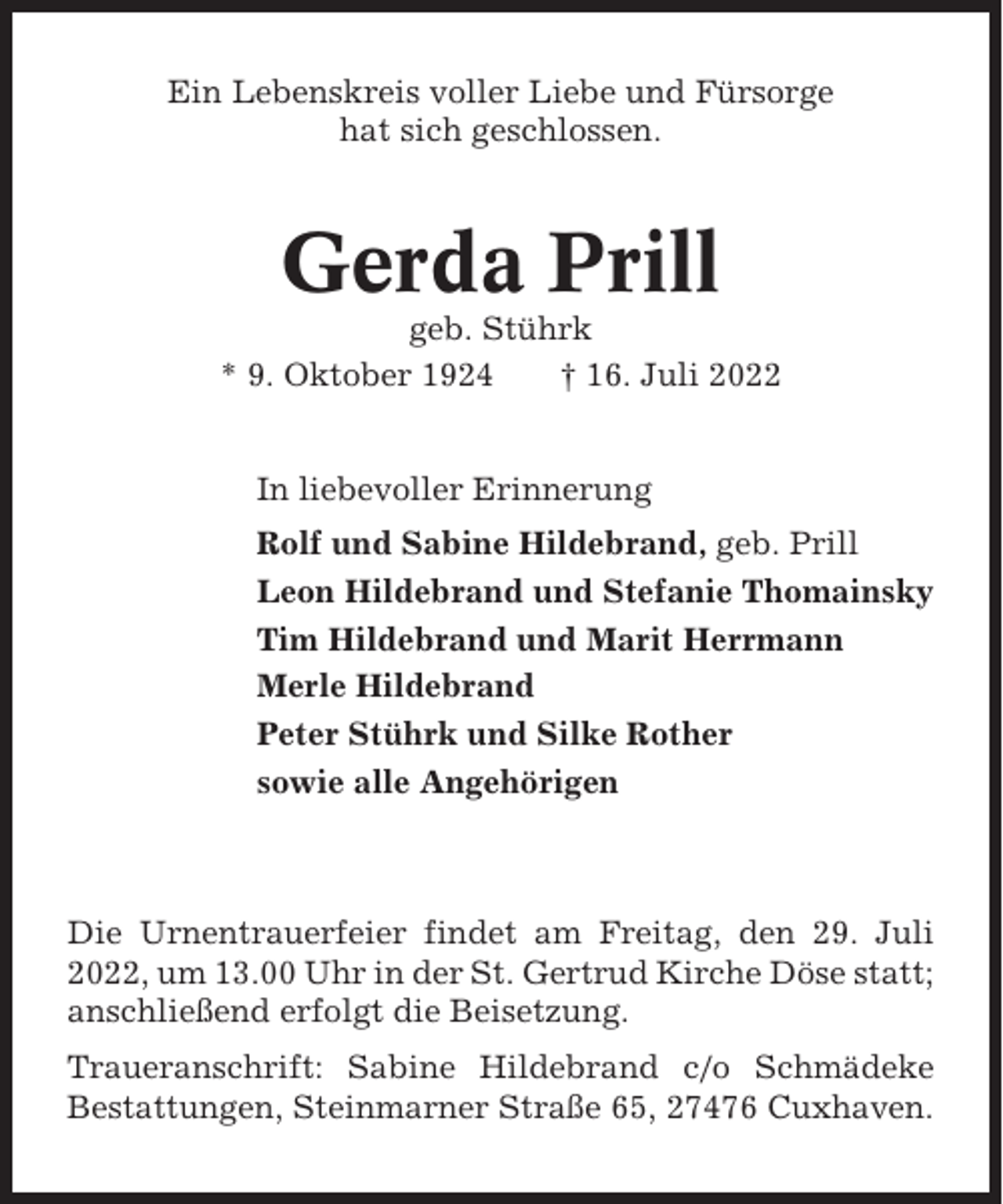 <p>Ein Lebenskreis voller Liebe und Fürsorge<br />hat sich geschlossen.</p><p>Gerda Prill<br />geb. Stührk<br />* 9. Oktober 1924<br />† 16. Juli 2022<br />In liebevoller Erinnerung<br />Rolf und Sabine Hildebrand, geb. Prill<br />Leon Hildebrand und Stefanie Thomainsky<br />Tim Hildebrand und Marit Herrmann<br />Merle Hildebrand<br />Peter Stührk und Silke Rother<br />sowie alle Angehörigen</p><p>Die Urnentrauerfeier findet am Freitag, den 29. Juli<br />2022, um 13.00 Uhr in der St. Gertrud Kirche Döse statt;<br />anschließend erfolgt die Beisetzung.<br />Traueranschrift: Sabine Hildebrand c/o Schmädeke<br />Bestattungen, Steinmarner Straße 65, 27476 Cuxhaven.</p>