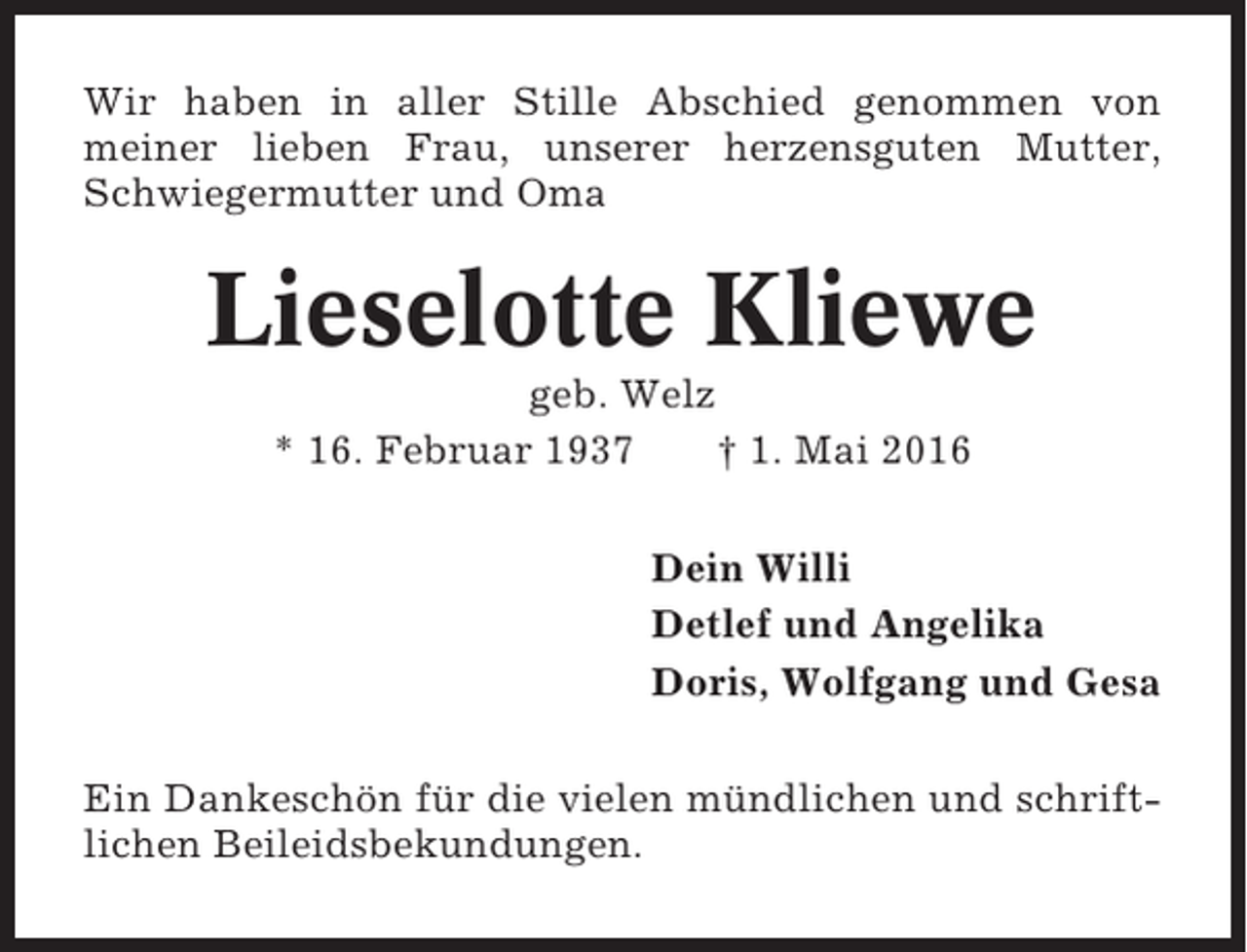 <p>Wir haben in aller Stille Abschied genommen von<br />meiner lieben Frau, unserer herzensguten Mutter,<br />Schwiegermutter und Oma</p><p>Lieselotte Kliewe<br />geb. Welz<br />* 16. Februar 1937<br />† 1. Mai 2016<br />Dein Willi<br />Detlef und Angelika<br />Doris, Wolfgang und Gesa<br />Ein Dankeschön für die vielen mündlichen und schriftlichen Beileidsbekundungen.</p>