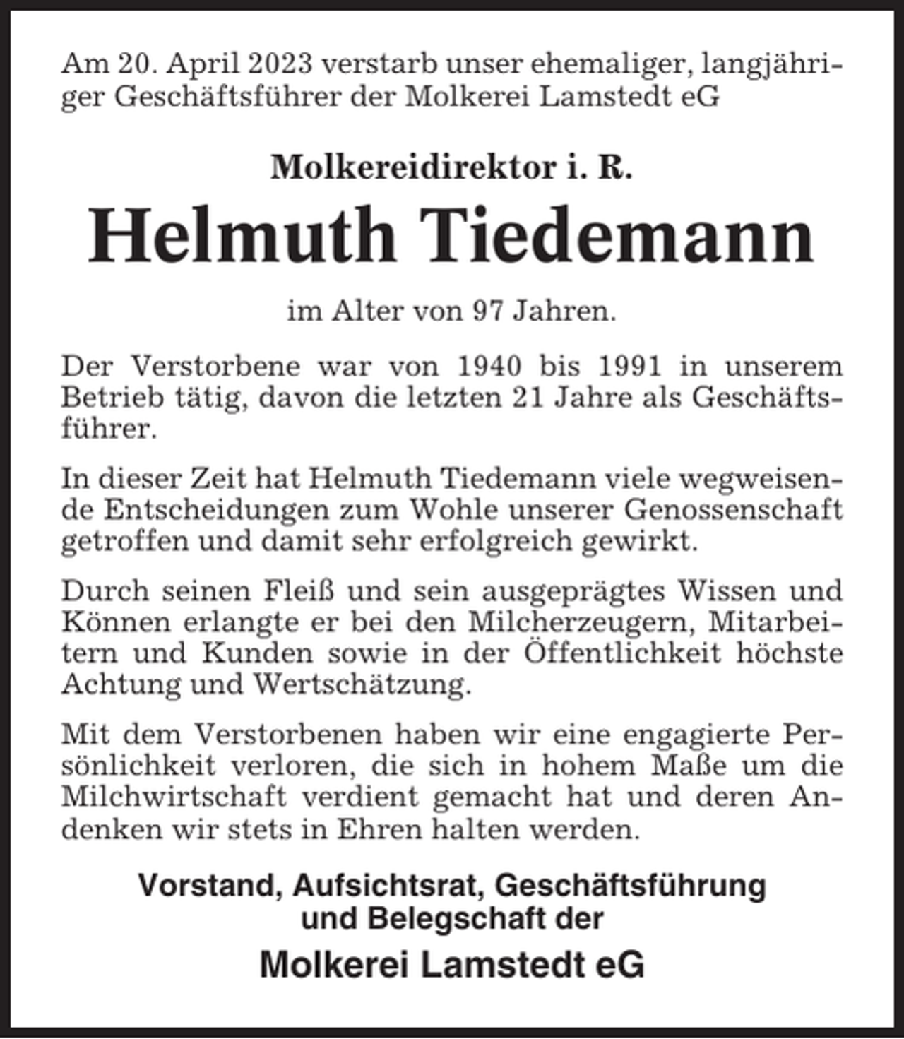 <p>Am 20. April 2023 verstarb unser ehemaliger, langjähriger Geschäftsführer der Molkerei Lamstedt eG</p><p>Molkereidirektor i. R.</p><p>Helmuth Tiedemann<br />im Alter von 97 Jahren.<br />Der Verstorbene war von 1940 bis 1991 in unserem<br />Betrieb tätig, davon die letzten 21 Jahre als Geschäftsführer.<br />In dieser Zeit hat Helmuth Tiedemann viele wegweisende Entscheidungen zum Wohle unserer Genossenschaft<br />getroffen und damit sehr erfolgreich gewirkt.<br />Durch seinen Fleiß und sein ausgeprägtes Wissen und<br />Können erlangte er bei den Milcherzeugern, Mitarbeitern und Kunden sowie in der Öffentlichkeit höchste<br />Achtung und Wertschätzung.<br />Mit dem Verstorbenen haben wir eine engagierte Persönlichkeit verloren, die sich in hohem Maße um die<br />Milchwirtschaft verdient gemacht hat und deren Andenken wir stets in Ehren halten werden.</p><p>Vorstand, Aufsichtsrat, Geschäftsführung<br />und Belegschaft der</p><p>Molkerei Lamstedt eG</p>