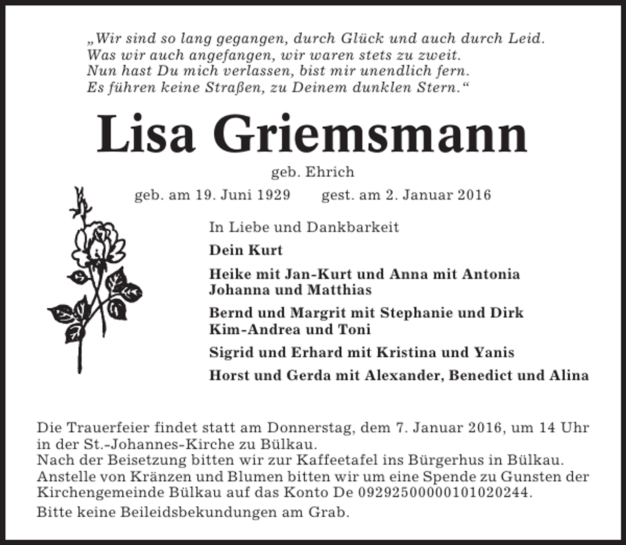 <p>„Wir sind so lang gegangen, durch Glück und auch durch Leid.<br />Was wir auch angefangen, wir waren stets zu zweit.<br />Nun hast Du mich verlassen, bist mir unendlich fern.<br />Es führen keine Straßen, zu Deinem dunklen Stern.“</p><p>Lisa Griemsmann<br />geb. Ehrich<br />geb. am 19. Juni 1929<br />gest. am 2. Januar 2016<br />In Liebe und Dankbarkeit<br />Dein Kurt<br />Heike mit Jan-Kurt und Anna mit Antonia<br />Johanna und Matthias<br />Bernd und Margrit mit Stephanie und Dirk<br />Kim-Andrea und Toni<br />Sigrid und Erhard mit Kristina und Yanis<br />Horst und Gerda mit Alexander, Benedict und Alina<br />Die Trauerfeier findet statt am Donnerstag, dem 7. Januar 2016, um 14 Uhr<br />in der St.-Johannes-Kirche zu Bülkau.<br />Nach der Beisetzung bitten wir zur Kaffeetafel ins Bürgerhus in Bülkau.<br />Anstelle von Kränzen und Blumen bitten wir um eine Spende zu Gunsten der<br />Kirchengemeinde Bülkau auf das Konto De 09292500000101020244.<br />Bitte keine Beileidsbekundungen am Grab.</p>