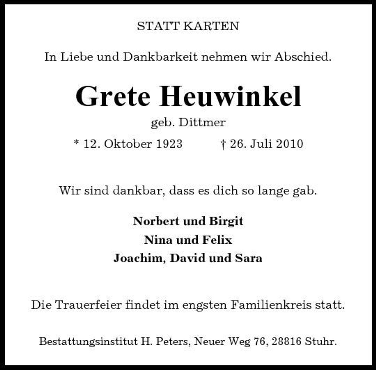<p>STATT KARTEN In Liebe und Dankbarkeit nehmen wir Abschied.</p><p>Grete Heuwinkel<br />geb. Dittmer * 12. Oktober 1923 † 26. Juli 2010</p><p>Wir sind dankbar, dass es dich so lange gab. Norbert und Birgit Nina und Felix Joachim, David und Sara</p><p>Die Trauerfeier findet im engsten Familienkreis statt.<br />Bestattungsinstitut H. Peters, Neuer Weg 76, 28816 Stuhr.</p>