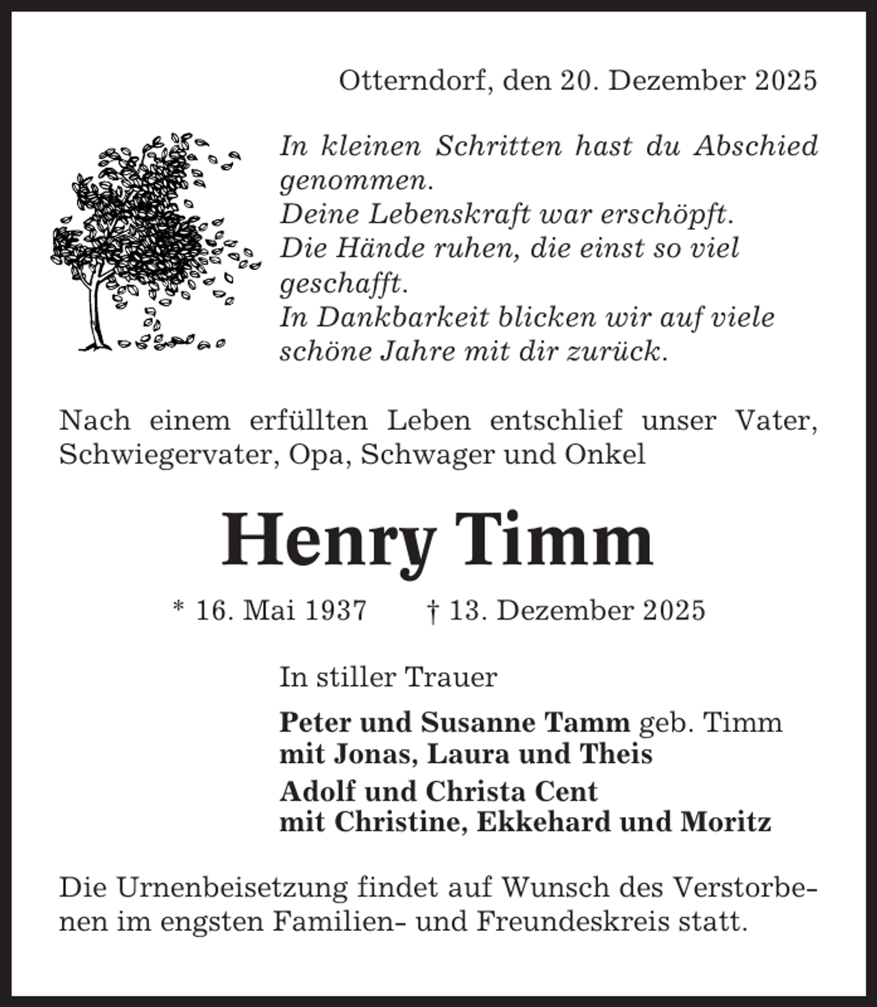 <p>Otterndorf, den 20. Dezember 2025<br />In kleinen Schritten hast du Abschied<br />genommen.<br />Deine Lebenskraft war erschöpft.<br />Die Hände ruhen, die einst so viel<br />geschafft.<br />In Dankbarkeit blicken wir auf viele<br />schöne Jahre mit dir zurück.<br />Nach einem erfüllten Leben entschlief unser Vater,<br />Schwiegervater, Opa, Schwager und Onkel</p><p>Henry Timm<br />* 16. Mai 1937</p><p>† 13. Dezember 2025</p><p>In stiller Trauer<br />Peter und Susanne Tamm geb. Timm<br />mit Jonas, Laura und Theis<br />Adolf und Christa Cent<br />mit Christine, Ekkehard und Moritz<br />Die Urnenbeisetzung findet auf Wunsch des Verstorbenen im engsten Familien- und Freundeskreis statt.</p>