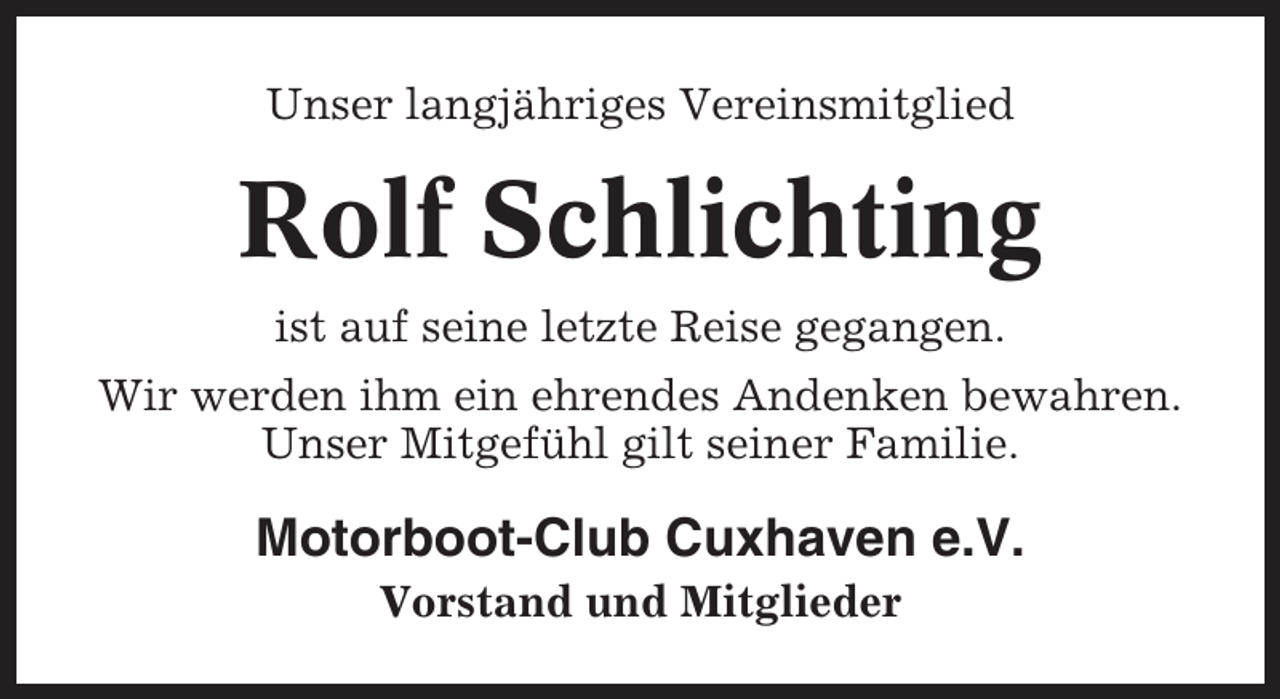 <p>Unser langjähriges Vereinsmitglied</p><p>Rolf Schlichting<br />ist auf seine letzte Reise gegangen.<br />Wir werden ihm ein ehrendes Andenken bewahren.<br />Unser Mitgefühl gilt seiner Familie.</p><p>Motorboot-Club Cuxhaven e.V.<br />Vorstand und Mitglieder</p>