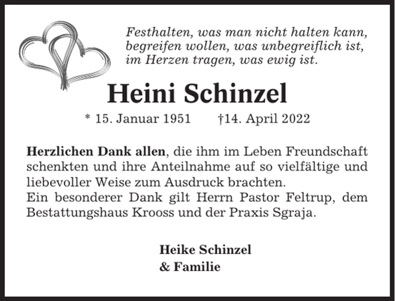 <p>Festhalten, was man nicht halten kann,<br />begreifen wollen, was unbegreiflich ist,<br />im Herzen tragen, was ewig ist.</p><p>Heini Schinzel<br />* 15. Januar 1951</p><p>†14. April 2022</p><p>Herzlichen Dank allen, die ihm im Leben Freundschaft<br />schenkten und ihre Anteilnahme auf so vielfältige und<br />liebevoller Weise zum Ausdruck brachten.<br />Ein besonderer Dank gilt Herrn Pastor Feltrup, dem<br />Bestattungshaus Krooss und der Praxis Sgraja.<br />Heike Schinzel<br />&amp; Familie</p>