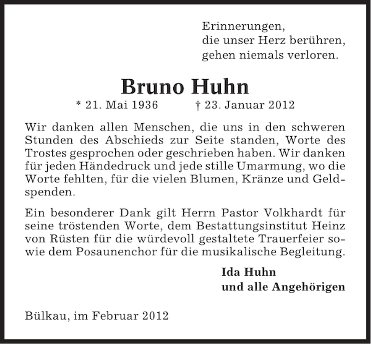 <p>Erinnerungen,<br />die unser Herz berühren,<br />gehen niemals verloren.</p><p>Bruno Huhn<br />* 21. Mai 1936</p><p>† 23. Januar 2012</p><p>Wir danken allen Menschen, die uns in den schweren<br />Stunden des Abschieds zur Seite standen, Worte des<br />Trostes gesprochen oder geschrieben haben. Wir danken<br />für jeden Händedruck und jede stille Umarmung, wo die<br />Worte fehlten, für die vielen Blumen, Kränze und Geldspenden.<br />Ein besonderer Dank gilt Herrn Pastor Volkhardt für<br />seine tröstenden Worte, dem Bestattungsinstitut Heinz<br />von Rüsten für die würdevoll gestaltete Trauerfeier sowie dem Posaunenchor für die musikalische Begleitung.<br />Ida Huhn<br />und alle Angehörigen<br />Bülkau, im Februar 2012</p>