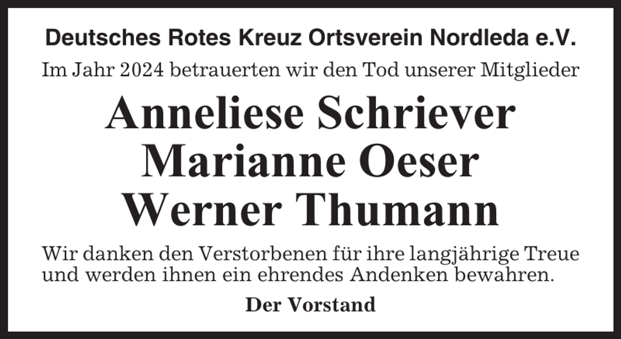 <p>Deutsches Rotes Kreuz Ortsverein Nordleda e.V.<br />Im Jahr 2024 betrauerten wir den Tod unserer Mitglieder</p><p>Anneliese Schriever<br />Marianne Oeser<br />Werner Thumann<br />Wir danken den Verstorbenen für ihre langjährige Treue<br />und werden ihnen ein ehrendes Andenken bewahren.<br />Der Vorstand</p>