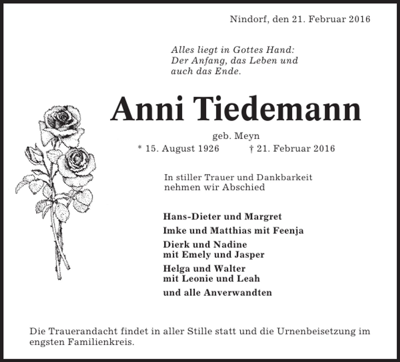 <p>Nindorf, den 21. Februar 2016<br />Alles liegt in Gottes Hand:<br />Der Anfang, das Leben und<br />auch das Ende.</p><p>Anni Tiedemann<br />geb. Meyn<br />* 15. August 1926<br />† 21. Februar 2016<br />In stiller Trauer und Dankbarkeit</p><p>nehmen wir Abschied<br />Hans-Dieter und Margret<br />Imke und Matthias mit Feenja<br />Dierk und Nadine<br />mit Emely und Jasper<br />Helga und Walter<br />mit Leonie und Leah<br />und alle Anverwandten</p><p>Die Trauerandacht findet in aller Stille statt und die Urnenbeisetzung im<br />engsten Familienkreis.</p>