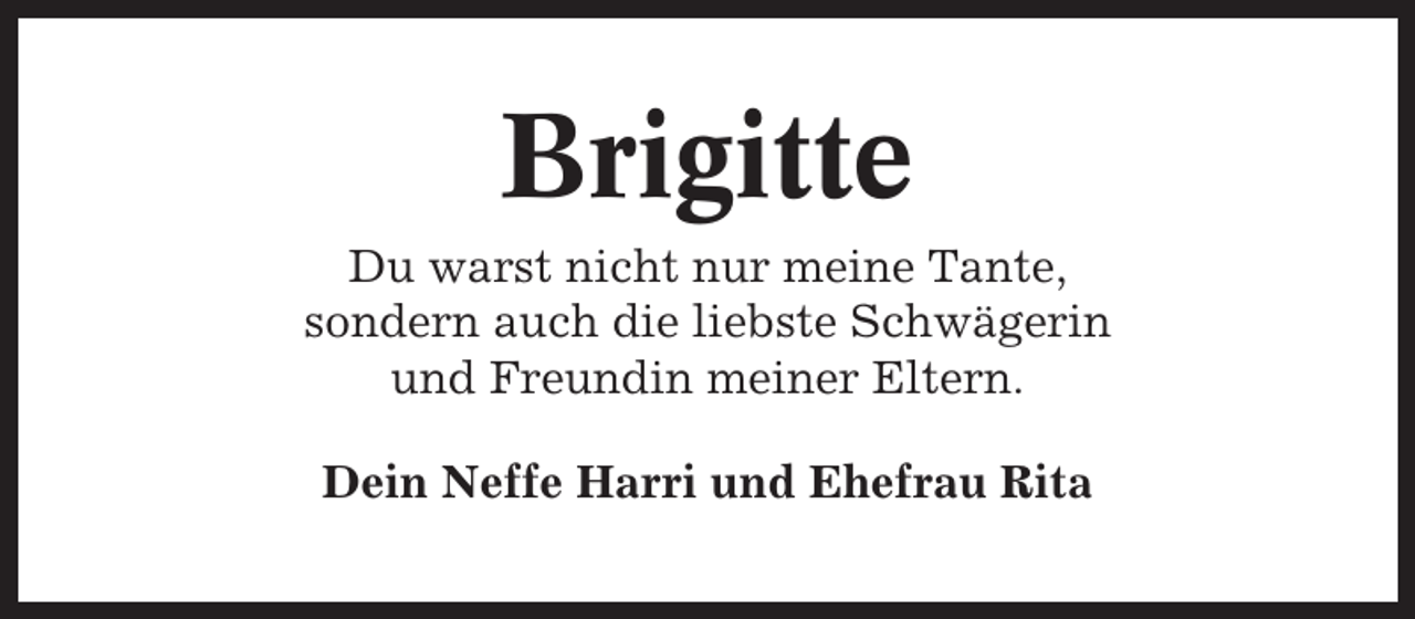 <p>Brigitte<br />Du warst nicht nur meine Tante,<br />sondern auch die liebste Schwägerin<br />und Freundin meiner Eltern.<br />Dein Neffe Harri und Ehefrau Rita</p>