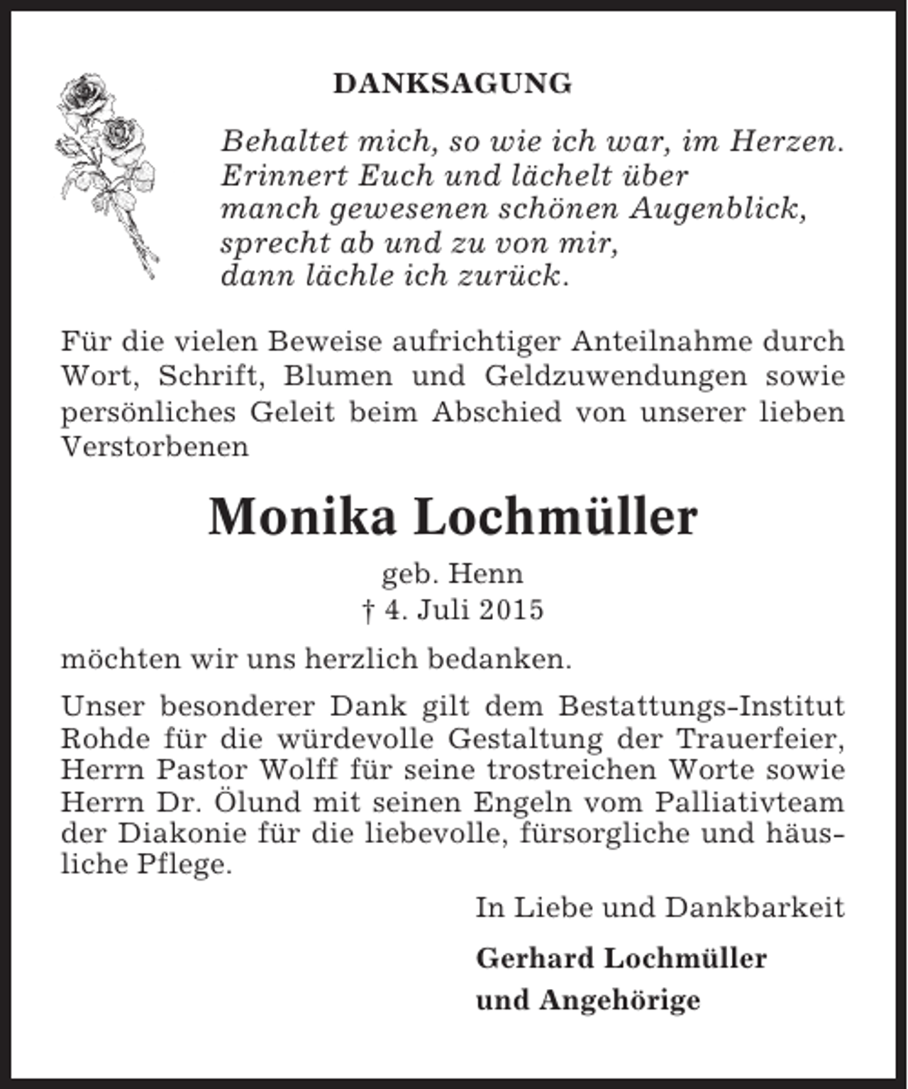 <p>DANKSAGUNG</p><p>Behaltet mich, so wie ich war, im Herzen.<br />Erinnert Euch und lächelt über<br />manch gewesenen schönen Augenblick,<br />sprecht ab und zu von mir,<br />dann lächle ich zurück.<br />Für die vielen Beweise aufrichtiger Anteilnahme durch<br />Wort, Schrift, Blumen und Geldzuwendungen sowie<br />persönliches Geleit beim Abschied von unserer lieben<br />Verstorbenen</p><p>Monika Lochmüller<br />geb. Henn<br />† 4. Juli 2015<br />möchten wir uns herzlich bedanken.<br />Unser besonderer Dank gilt dem Bestattungs-Institut<br />Rohde für die würdevolle Gestaltung der Trauerfeier,<br />Herrn Pastor Wolff für seine trostreichen Worte sowie<br />Herrn Dr. Ölund mit seinen Engeln vom Palliativteam<br />der Diakonie für die liebevolle, fürsorgliche und häusliche Pflege.<br />In Liebe und Dankbarkeit<br />Gerhard Lochmüller<br />und Angehörige</p>