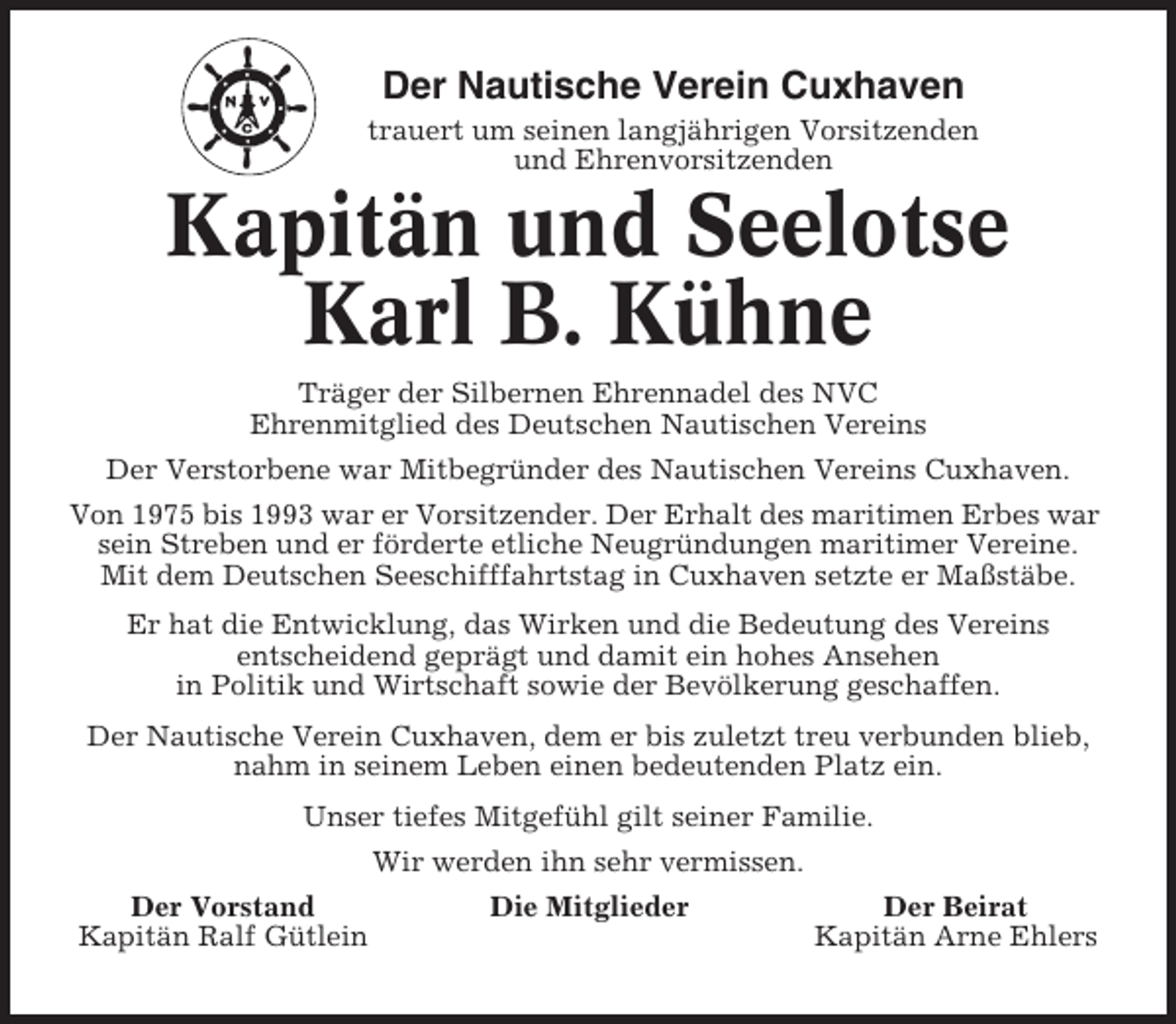 <p>Der Nautische Verein Cuxhaven<br />trauert um seinen langjährigen Vorsitzenden<br />und Ehrenvorsitzenden</p><p>Kapitän und Seelotse<br />Karl B. Kühne<br />Träger der Silbernen Ehrennadel des NVC<br />Ehrenmitglied des Deutschen Nautischen Vereins<br />Der Verstorbene war Mitbegründer des Nautischen Vereins Cuxhaven.<br />Von 1975 bis 1993 war er Vorsitzender. Der Erhalt des maritimen Erbes war<br />sein Streben und er förderte etliche Neugründungen maritimer Vereine.<br />Mit dem Deutschen Seeschifffahrtstag in Cuxhaven setzte er Maßstäbe.<br />Er hat die Entwicklung, das Wirken und die Bedeutung des Vereins<br />entscheidend geprägt und damit ein hohes Ansehen<br />in Politik und Wirtschaft sowie der Bevölkerung geschaffen.<br />Der Nautische Verein Cuxhaven, dem er bis zuletzt treu verbunden blieb,<br />nahm in seinem Leben einen bedeutenden Platz ein.<br />Unser tiefes Mitgefühl gilt seiner Familie.<br />Wir werden ihn sehr vermissen.<br />Der Vorstand<br />Kapitän Ralf Gütlein</p><p>Die Mitglieder</p><p>Der Beirat<br />Kapitän Arne Ehlers</p>