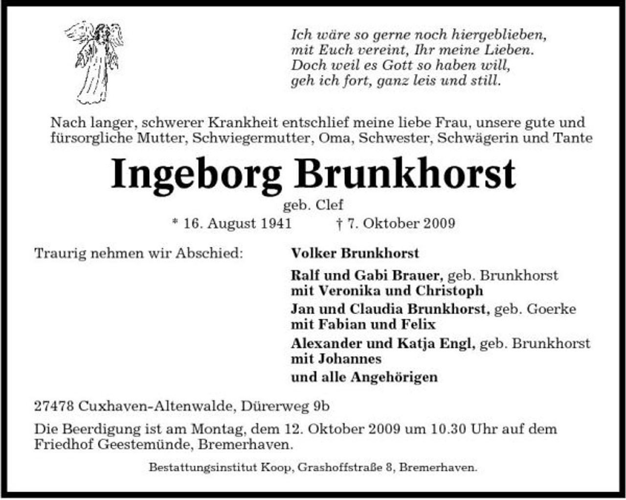 <p>Ich wäre so gerne noch hiergeblieben, mit Euch vereint, Ihr meine Lieben. Doch weil es Gott so haben will, geh ich fort, ganz leis und still. Nach langer, schwerer Krankheit entschlief meine liebe Frau, unsere gute und fürsorgliche Mutter, Schwiegermutter, Oma, Schwester, Schwägerin und Tante</p><p>Ingeborg Brunkhorst<br />geb. Clef * 16. August 1941 † 7. Oktober 2009 Traurig nehmen wir Abschied: Volker Brunkhorst Ralf und Gabi Brauer, geb. Brunkhorst mit Veronika und Christoph Jan und Claudia Brunkhorst, geb. Goerke mit Fabian und Felix Alexander und Katja Engl, geb. Brunkhorst mit Johannes und alle Angehörigen 27478 Cuxhaven-Altenwalde, Dürerweg 9b Die Beerdigung ist am Montag, dem 12. Oktober 2009 um 10.30 Uhr auf dem Friedhof Geestemünde, Bremerhaven.<br />Bestattungsinstitut Koop, Grashoffstraße 8, Bremerhaven.</p>