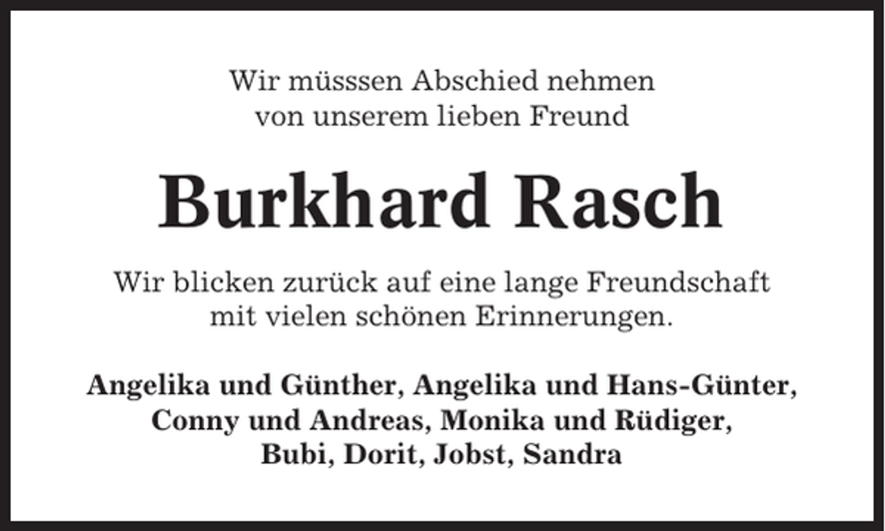 <p>Wir müsssen Abschied nehmen<br />von unserem lieben Freund</p><p>Burkhard Rasch<br />Wir blicken zurück auf eine lange Freundschaft<br />mit vielen schönen Erinnerungen.<br />Angelika und Günther, Angelika und Hans-Günter,<br />Conny und Andreas, Monika und Rüdiger,<br />Bubi, Dorit, Jobst, Sandra</p>