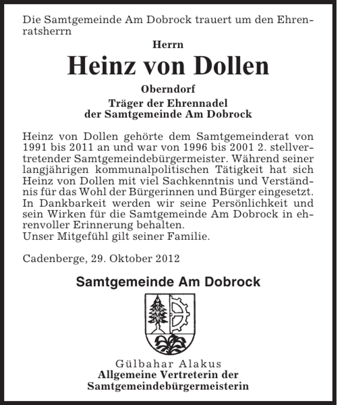 <p>Die Samtgemeinde Am Dobrock trauert um den Ehrenratsherrn<br />Herrn</p><p>Heinz von Dollen<br />Oberndorf<br />Träger der Ehrennadel<br />der Samtgemeinde Am Dobrock<br />Heinz von Dollen gehörte dem Samtgemeinderat von<br />1991 bis 2011 an und war von 1996 bis 2001 2. stellvertretender Samtgemeindebürgermeister. Während seiner<br />langjährigen kommunalpolitischen Tätigkeit hat sich<br />Heinz von Dollen mit viel Sachkenntnis und Verständnis für das Wohl der Bürgerinnen und Bürger eingesetzt.<br />In Dankbarkeit werden wir seine Persönlichkeit und<br />sein Wirken für die Samtgemeinde Am Dobrock in ehrenvoller Erinnerung behalten.<br />Unser Mitgefühl gilt seiner Familie.<br />Cadenberge, 29. Oktober 2012</p><p>Samtgemeinde Am Dobrock</p><p>Gülbahar Alakus<br />Allgemeine Vertreterin der<br />Samtgemeindebürgermeisterin</p>