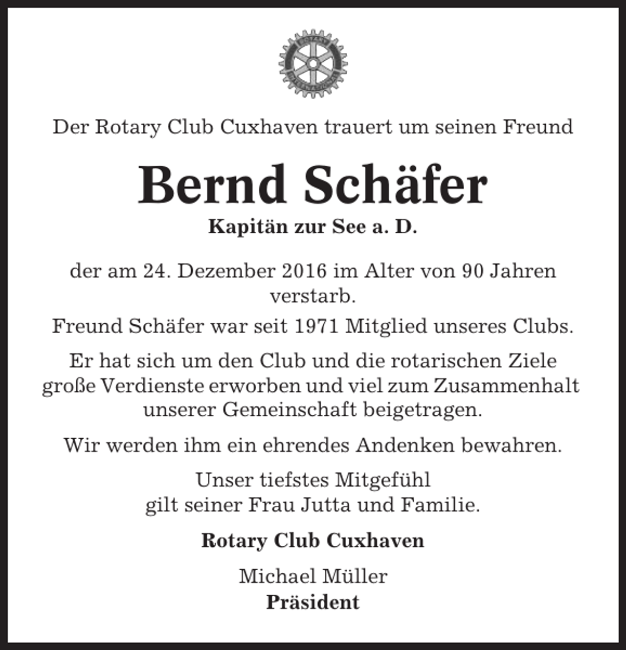 <p>Der Rotary Club Cuxhaven trauert um seinen Freund</p><p>Bernd Schäfer<br />Kapitän zur See a. D.<br />der am 24. Dezember 2016 im Alter von 90 Jahren<br />verstarb.<br />Freund Schäfer war seit 1971 Mitglied unseres Clubs.<br />Er hat sich um den Club und die rotarischen Ziele<br />große Verdienste erworben und viel zum Zusammenhalt<br />unserer Gemeinschaft beigetragen.<br />Wir werden ihm ein ehrendes Andenken bewahren.<br />Unser tiefstes Mitgefühl<br />gilt seiner Frau Jutta und Familie.<br />Rotary Club Cuxhaven<br />Michael Müller<br />Präsident</p>