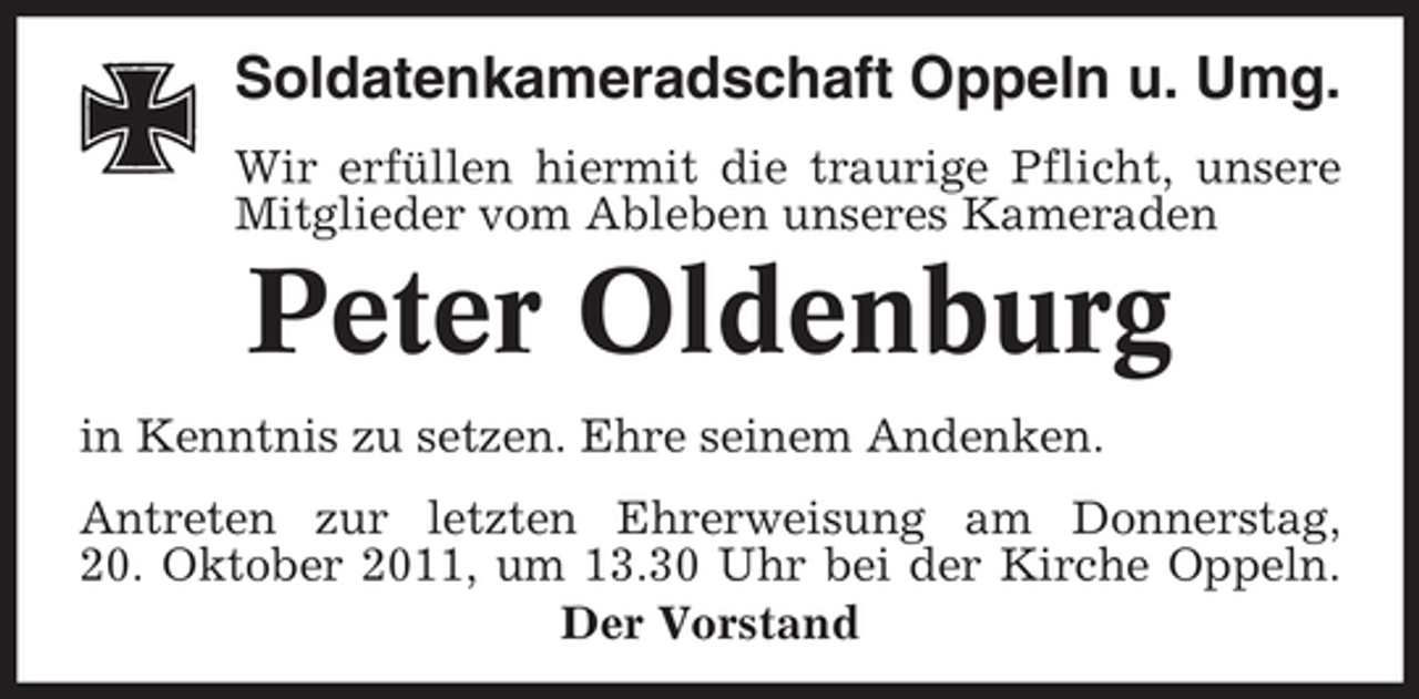 <p>Soldatenkameradschaft Oppeln u. Umg.<br />Wir erfüllen hiermit die traurige Pflicht, unsere<br />Mitglieder vom Ableben unseres Kameraden</p><p>Peter Oldenburg<br />in Kenntnis zu setzen. Ehre seinem Andenken.<br />Antreten zur letzten Ehrerweisung am Donnerstag,<br />20. Oktober 2011, um 13.30 Uhr bei der Kirche Oppeln.<br />Der Vorstand</p>