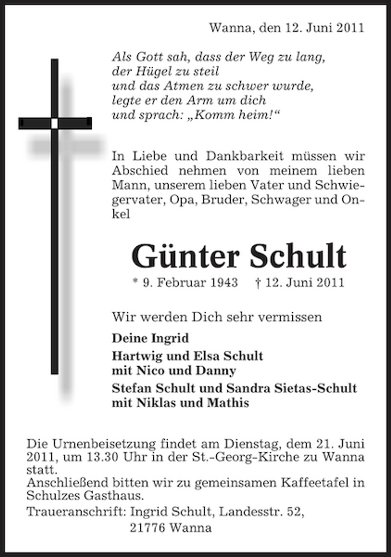 <p>Wanna, den 12. Juni 2011 Als Gott sah, dass der Weg zu lang, der Hügel zu steil und das Atmen zu schwer wurde, legte er den Arm um dich und sprach: „Komm heim!“ In Liebe und Dankbarkeit müssen wir Abschied nehmen von meinem lieben Mann, unserem lieben Vater und Schwiegervater, Opa, Bruder, Schwager und Onkel</p><p>Günter Schult<br />* 9. Februar 1943 † 12. Juni 2011</p><p>Wir werden Dich sehr vermissen<br />Deine Ingrid Hartwig und Elsa Schult mit Nico und Danny Stefan Schult und Sandra Sietas-Schult mit Niklas und Mathis Die Urnenbeisetzung findet am Dienstag, dem 21. Juni 2011, um 13.30 Uhr in der St.-Georg-Kirche zu Wanna statt. Anschließend bitten wir zu gemeinsamen Kaffeetafel in Schulzes Gasthaus. Traueranschrift: Ingrid Schult, Landesstr. 52, 21776 Wanna</p>