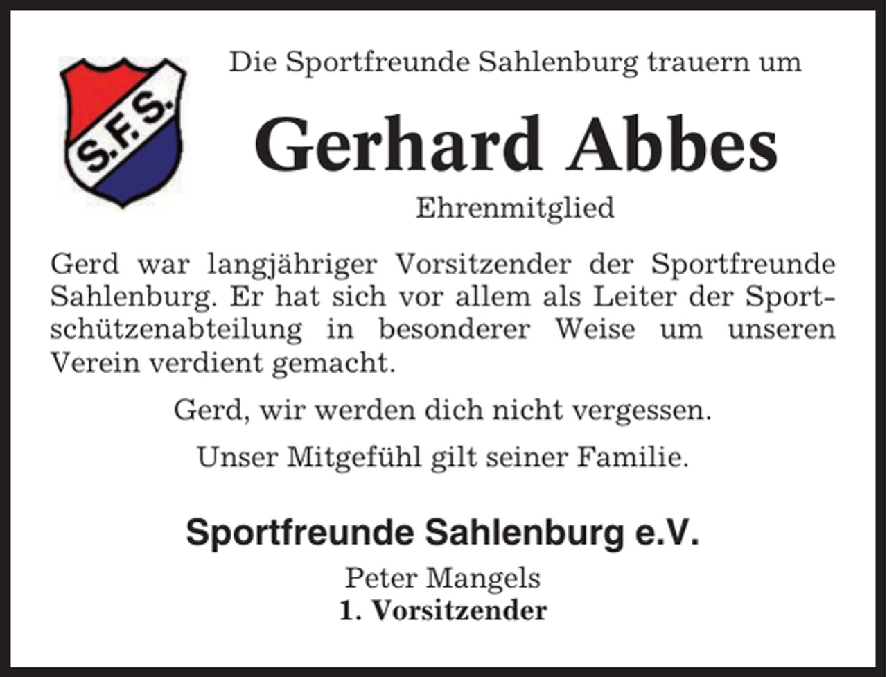 <p>Die Sportfreunde Sahlenburg trauern um</p><p>Gerhard Abbes<br />Ehrenmitglied<br />Gerd war langjähriger Vorsitzender der Sportfreunde<br />Sahlenburg. Er hat sich vor allem als Leiter der Sportschützenabteilung in besonderer Weise um unseren<br />Verein verdient gemacht.<br />Gerd, wir werden dich nicht vergessen.<br />Unser Mitgefühl gilt seiner Familie.</p><p>Sportfreunde Sahlenburg e.V.<br />Peter Mangels<br />1. Vorsitzender</p>