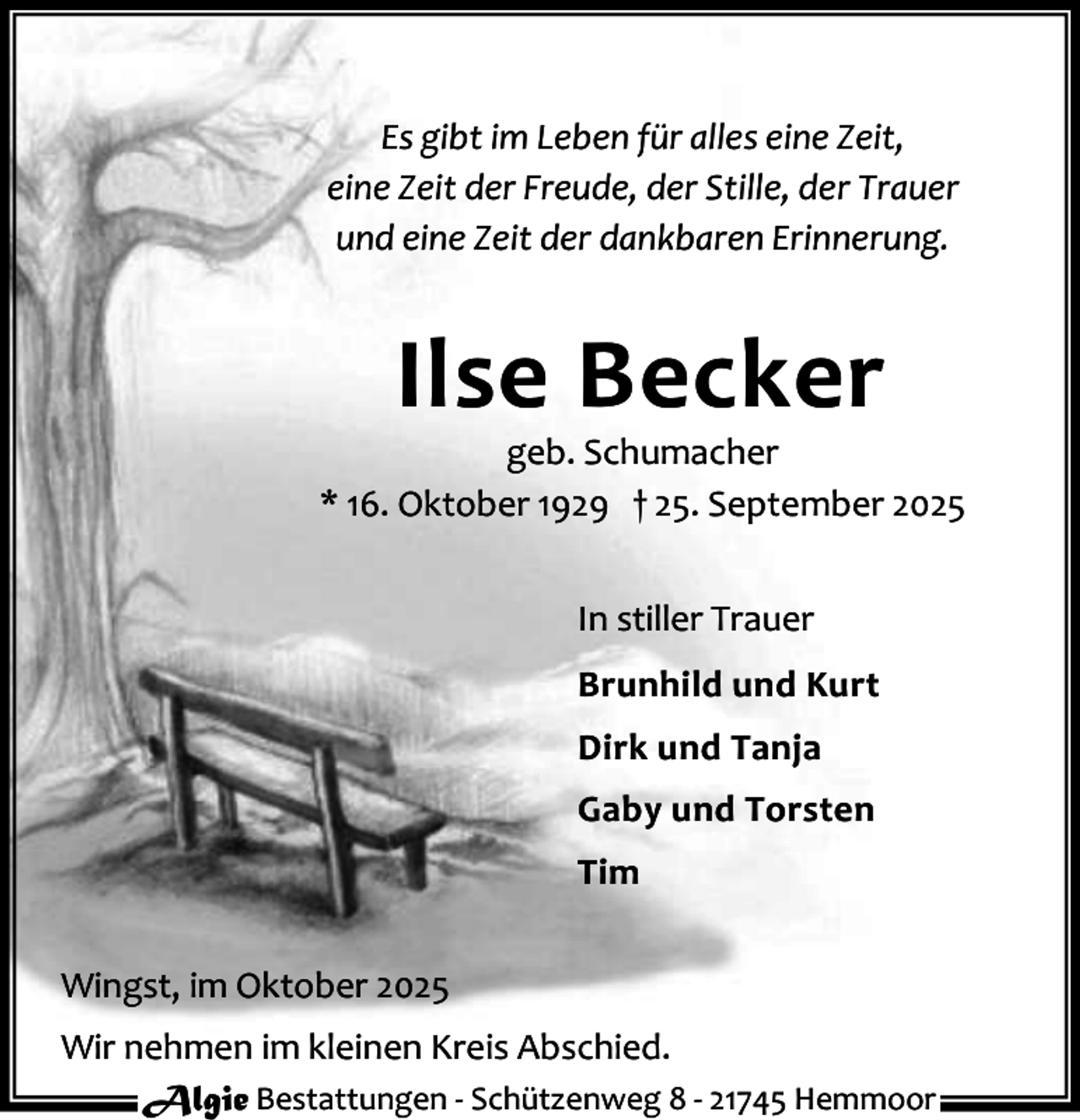 <p>Es gibt im Leben für alles eine Zeit,<br />eine Zeit der Freude, der Stille, der Trauer<br />und eine Zeit der dankbaren Erinnerung.</p><p>Ilse Becker</p><p>geb. Schumacher<br />* 16. Oktober 1929 † 25. September 2025<br />In stiller Trauer<br />Brunhild und Kurt<br />Dirk und Tanja<br />Gaby und Torsten<br />Tim<br />Wingst, im Oktober 2025<br />Wir nehmen im kleinen Kreis Abschied.<br />Algie Bestattungen - Schützenweg 8 - 21745 Hemmoor</p>