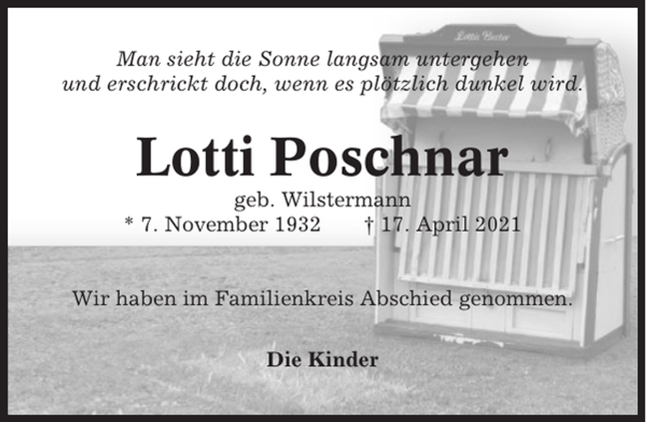 <p>Man sieht die Sonne langsam untergehen<br />und erschrickt doch, wenn es plötzlich dunkel wird.</p><p>Lotti Poschnar<br />geb. Wilstermann<br />* 7. November 1932<br />† 17. April 2021</p><p>Wir haben im Familienkreis Abschied genommen.<br />Die Kinder</p>