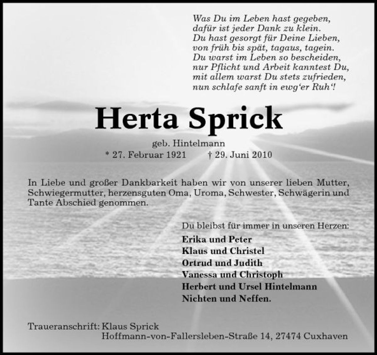 <p>Was Du im Leben hast gegeben, dafür ist jeder Dank zu klein. Du hast gesorgt für Deine Lieben, von früh bis spät, tagaus, tagein. Du warst im Leben so bescheiden, nur Pflicht und Arbeit kanntest Du, mit allem warst Du stets zufrieden, nun schlafe sanft in ewg‘er Ruh‘!</p><p>Herta Sprick<br />geb. Hintelmann * 27. Februar 1921 † 29. Juni 2010 In Liebe und großer Dankbarkeit haben wir von unserer lieben Mutter, Schwiegermutter, herzensguten Oma, Uroma, Schwester, Schwägerin und Tante Abschied genommen.<br />Du bleibst für immer in unseren Herzen:</p><p>Erika und Peter Klaus und Christel Ortrud und Judith Vanessa und Christoph Herbert und Ursel Hintelmann Nichten und Neffen. Traueranschrift: Klaus Sprick Hoffmann-von-Fallersleben- Straße 14, 27474 Cuxhaven</p>