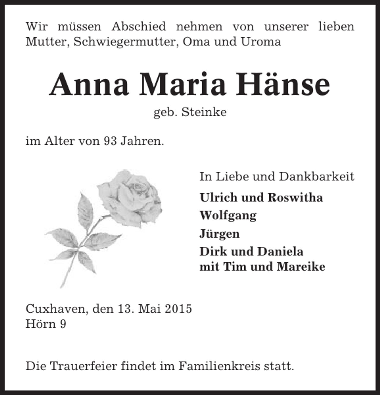 <p>Wir müssen Abschied nehmen von unserer lieben<br />Mutter, Schwiegermutter, Oma und Uroma</p><p>Anna Maria Hänse<br />geb. Steinke<br />im Alter von 93 Jahren.<br />In Liebe und Dankbarkeit<br />Ulrich und Roswitha<br />Wolfgang<br />Jürgen<br />Dirk und Daniela<br />mit Tim und Mareike<br />Cuxhaven, den 13. Mai 2015<br />Hörn 9<br />Die Trauerfeier findet im Familienkreis statt.</p>