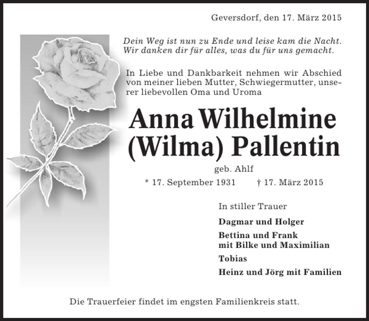 <p>Geversdorf, den 17. März 2015<br />Dein Weg ist nun zu Ende und leise kam die Nacht.<br />Wir danken dir für alles, was du für uns gemacht.<br />In Liebe und Dankbarkeit nehmen wir Abschied<br />von meiner lieben Mutter, Schwiegermutter, unserer liebevollen Oma und Uroma</p><p>Anna Wilhelmine<br />(Wilma) Pallentin<br />geb. Ahlf<br />* 17. September 1931<br />† 17. März 2015<br />In stiller Trauer<br />Dagmar und Holger<br />Bettina und Frank<br />mit Bilke und Maximilian<br />Tobias<br />Heinz und Jörg mit Familien<br />Die Trauerfeier findet im engsten Familienkreis statt.</p>