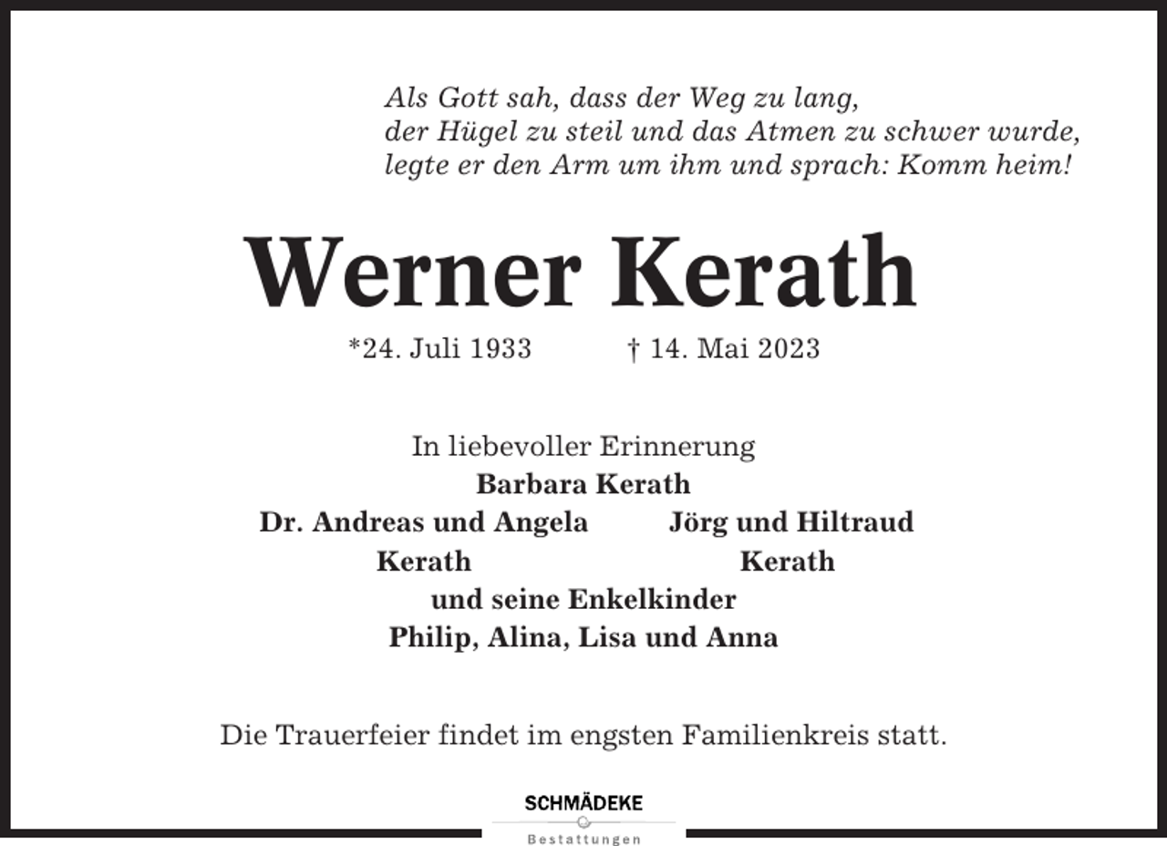 <p>Als Gott sah, dass der Weg zu lang,<br />der Hügel zu steil und das Atmen zu schwer wurde,<br />legte er den Arm um ihm und sprach: Komm heim!</p><p>Werner Kerath<br />*24. Juli 1933</p><p>† 14. Mai 2023</p><p>In liebevoller Erinnerung<br />Barbara Kerath<br />Dr. Andreas und Angela<br />Jörg und Hiltraud<br />Kerath<br />Kerath<br />und seine Enkelkinder<br />Philip, Alina, Lisa und Anna<br />Die Trauerfeier findet im engsten Familienkreis statt.</p>