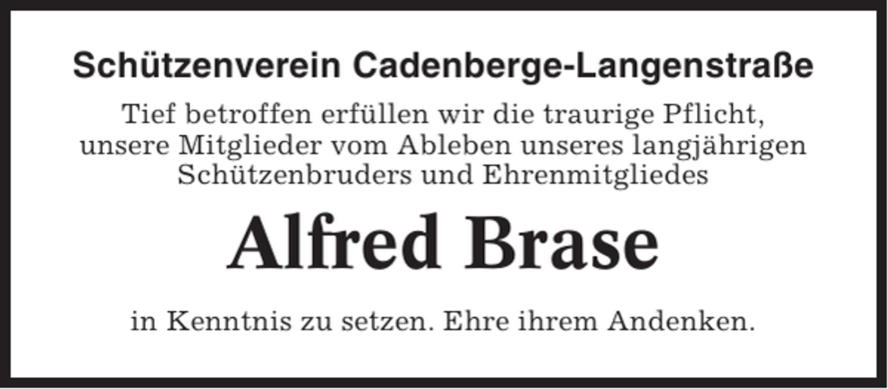 <p>Schützenverein Cadenberge-Langenstraße<br />Tief betroffen erfüllen wir die traurige Pflicht,<br />unsere Mitglieder vom Ableben unseres langjährigen<br />Schützenbruders und Ehrenmitgliedes</p><p>Alfred Brase<br />in Kenntnis zu setzen. Ehre ihrem Andenken.</p>