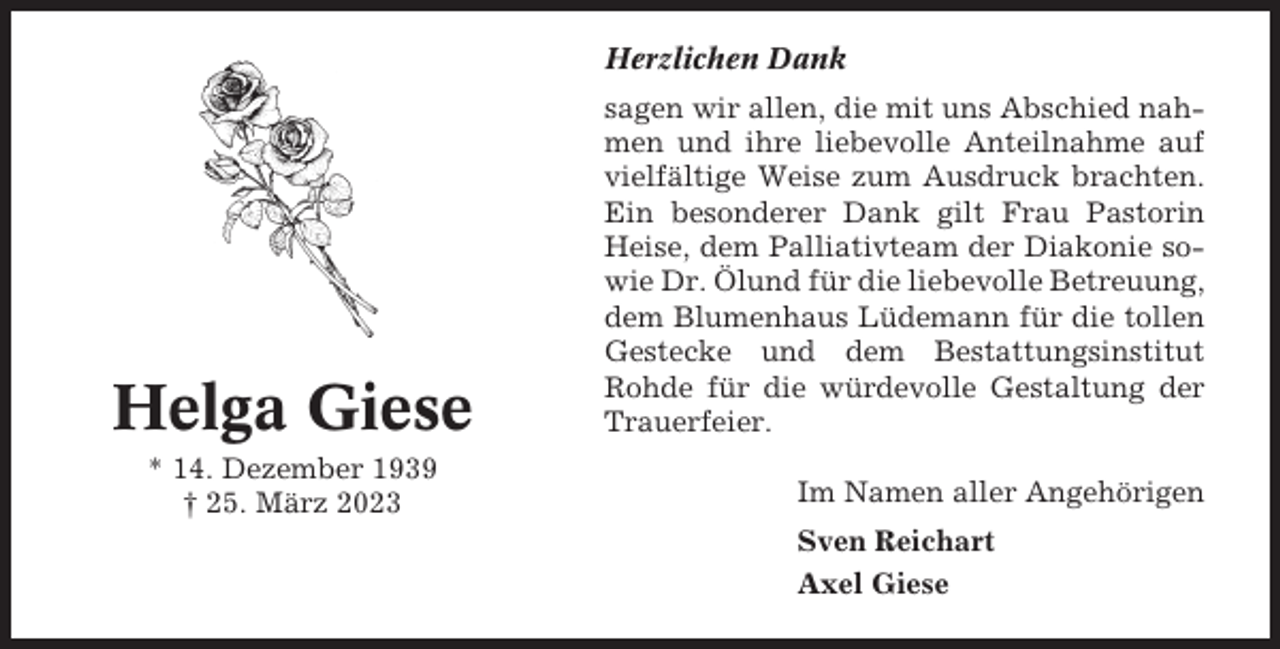 <p>Herzlichen Dank</p><p>Helga Giese<br />* 14. Dezember 1939<br />† 25. März 2023</p><p>sagen wir allen, die mit uns Abschied nahmen und ihre liebevolle Anteilnahme auf<br />vielfältige Weise zum Ausdruck brachten.<br />Ein besonderer Dank gilt Frau Pastorin<br />Heise, dem Palliativteam der Diakonie sowie Dr. Ölund für die liebevolle Betreuung,<br />dem Blumenhaus Lüdemann für die tollen<br />Gestecke und dem Bestattungsinstitut<br />Rohde für die würdevolle Gestaltung der<br />Trauerfeier.<br />Im Namen aller Angehörigen<br />Sven Reichart<br />Axel Giese</p>
