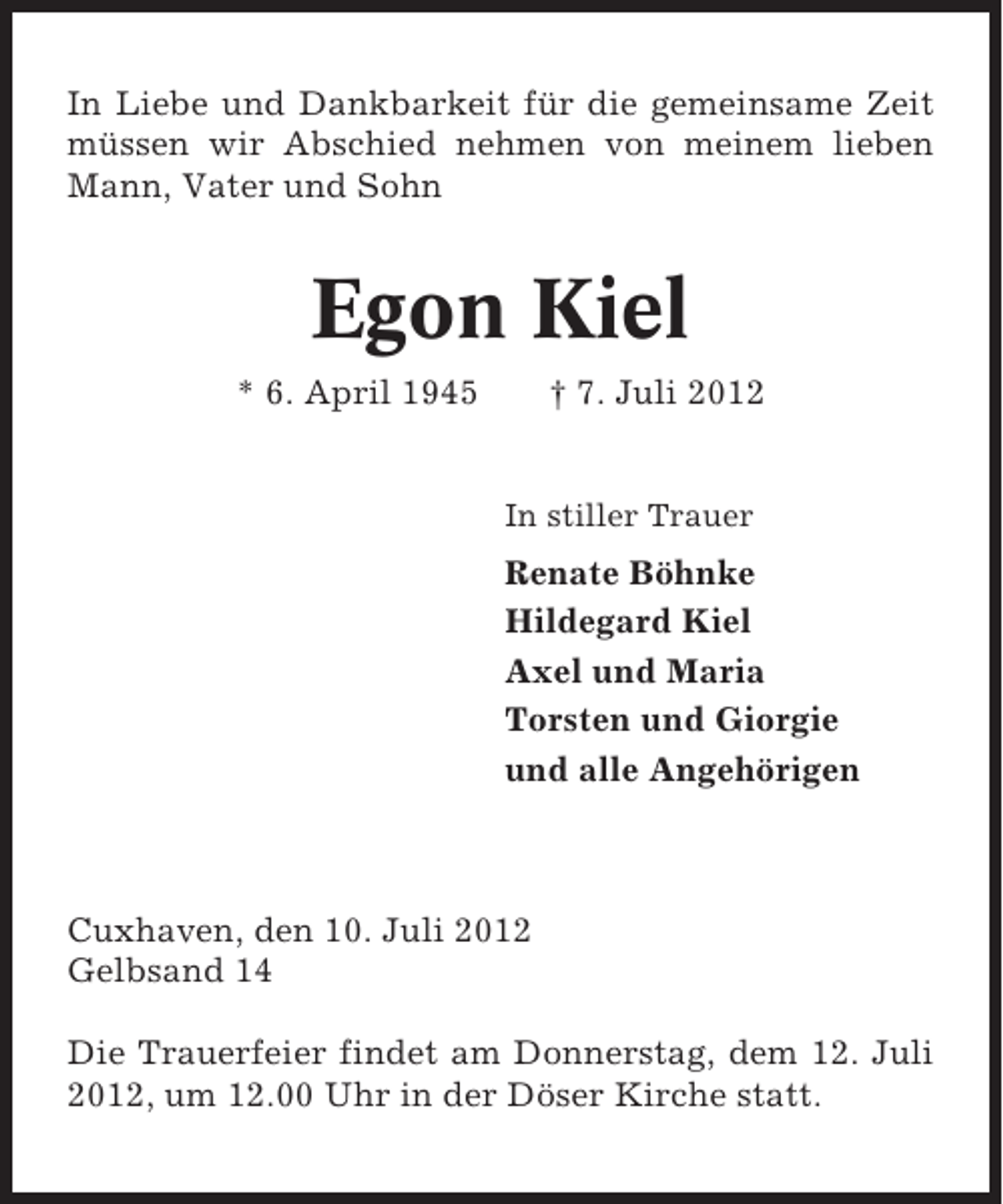 <p>In Liebe und Dankbarkeit für die gemeinsame Zeit<br />müssen wir Abschied nehmen von meinem lieben<br />Mann, Vater und Sohn</p><p>Egon Kiel<br />* 6. April 1945</p><p>† 7. Juli 2012</p><p>In stiller Trauer</p><p>Renate Böhnke<br />Hildegard Kiel<br />Axel und Maria<br />Torsten und Giorgie<br />und alle Angehörigen</p><p>Cuxhaven, den 10. Juli 2012<br />Gelbsand 14<br />Die Trauerfeier findet am Donnerstag, dem 12. Juli<br />2012, um 12.00 Uhr in der Döser Kirche statt.</p>