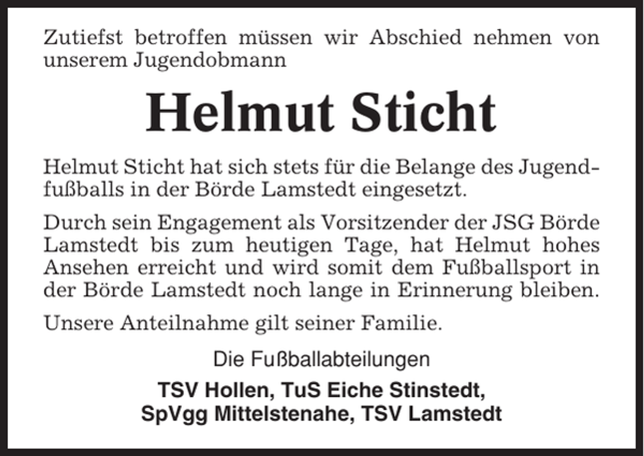 <p>Zutiefst betroffen müssen wir Abschied nehmen von<br />unserem Jugendobmann</p><p>Helmut Sticht<br />Helmut Sticht hat sich stets für die Belange des Jugendfußballs in der Börde Lamstedt eingesetzt.<br />Durch sein Engagement als Vorsitzender der JSG Börde<br />Lamstedt bis zum heutigen Tage, hat Helmut hohes<br />Ansehen erreicht und wird somit dem Fußballsport in<br />der Börde Lamstedt noch lange in Erinnerung bleiben.<br />Unsere Anteilnahme gilt seiner Familie.<br />Die Fußballabteilungen<br />TSV Hollen, TuS Eiche Stinstedt,<br />SpVgg Mittelstenahe, TSV Lamstedt</p>